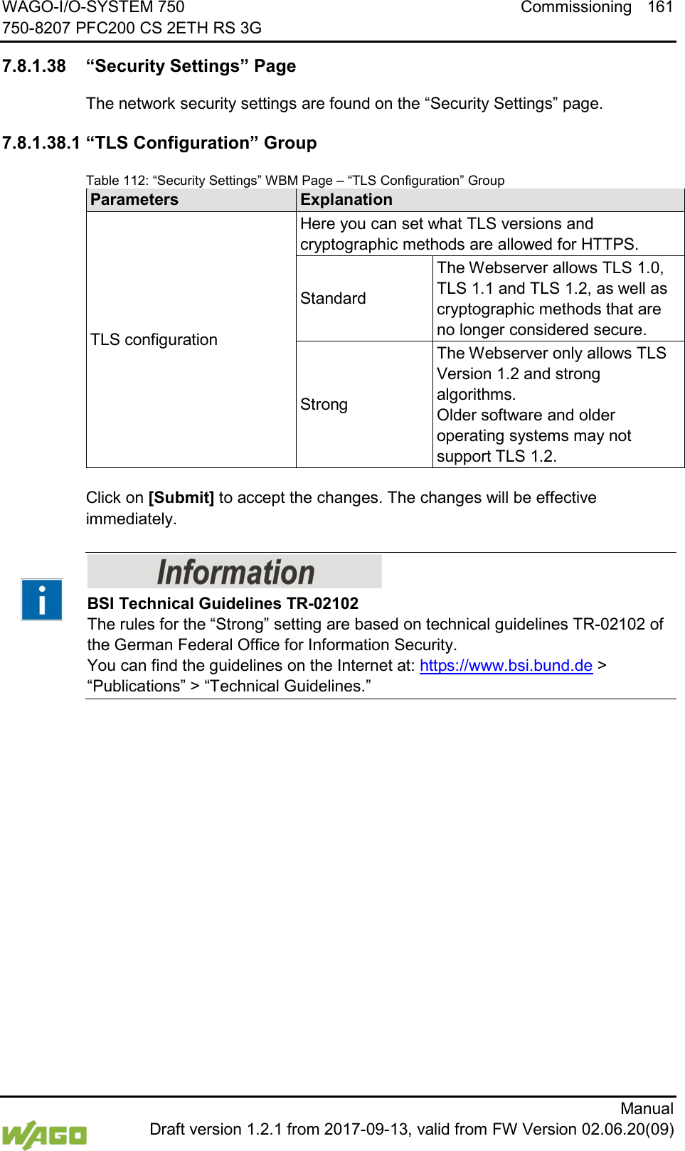 WAGO-I/O-SYSTEM 750 Commissioning 161 750-8207 PFC200 CS 2ETH RS 3G      Manual  Draft version 1.2.1 from 2017-09-13, valid from FW Version 02.06.20(09)  7.8.1.38 &ldquo;Security Settings&rdquo; Page The network security settings are found on the &ldquo;Security Settings&rdquo; page. 7.8.1.38.1 &ldquo;TLS Configuration&rdquo; Group Table 112: &ldquo;Security Settings&rdquo; WBM Page &ndash; &ldquo;TLS Configuration&rdquo; Group Parameters Explanation TLS configuration Here you can set what TLS versions and cryptographic methods are allowed for HTTPS. Standard The Webserver allows TLS 1.0, TLS 1.1 and TLS 1.2, as well as cryptographic methods that are no longer considered secure. Strong The Webserver only allows TLS Version 1.2 and strong algorithms.  Older software and older operating systems may not support TLS 1.2.  Click on [Submit] to accept the changes. The changes will be effective immediately.    BSI Technical Guidelines TR-02102 The rules for the &ldquo;Strong&rdquo; setting are based on technical guidelines TR-02102 of the German Federal Office for Information Security.  You can find the guidelines on the Internet at: https://www.bsi.bund.de > &ldquo;Publications&rdquo; > &ldquo;Technical Guidelines.&rdquo;      