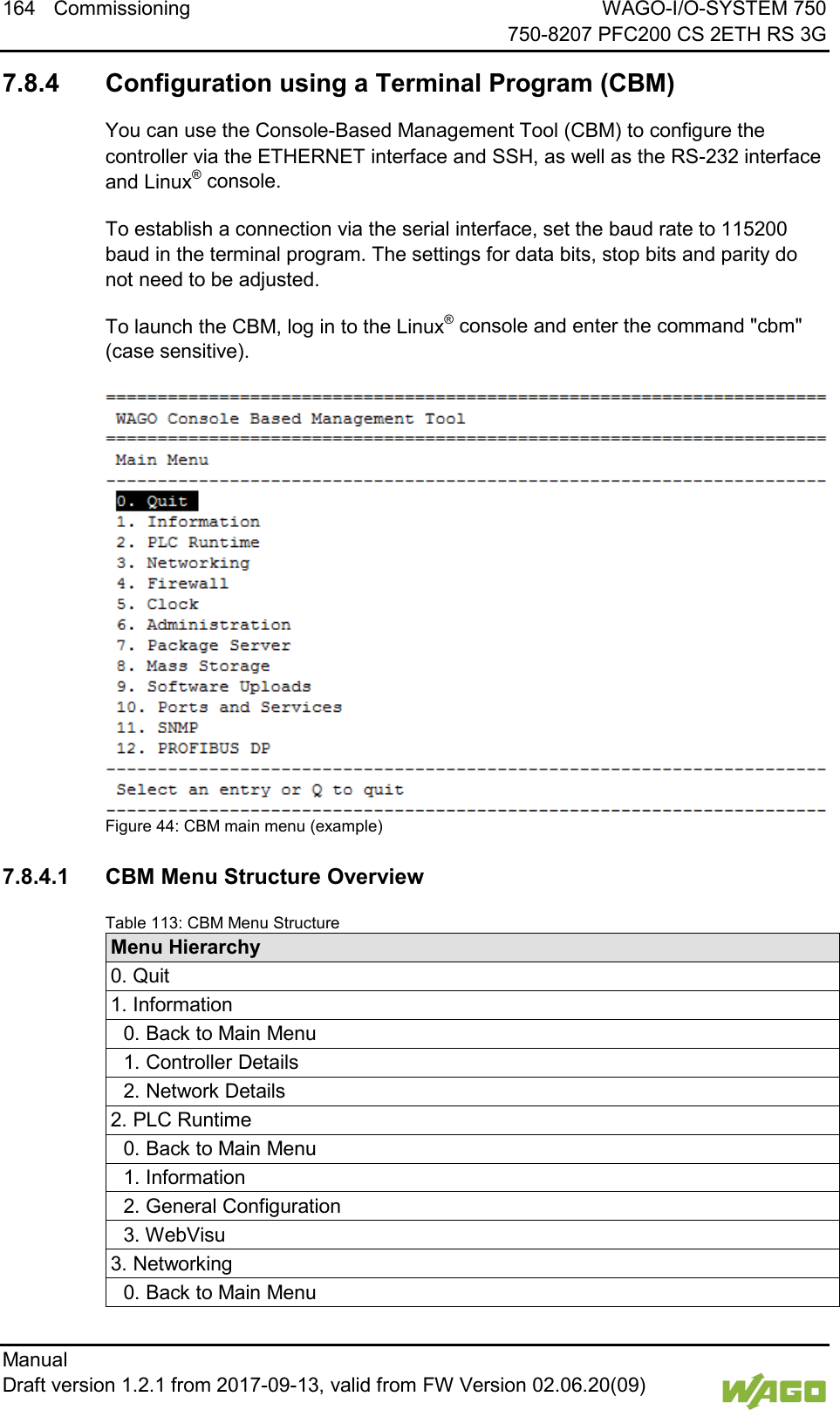 164 Commissioning WAGO-I/O-SYSTEM 750     750-8207 PFC200 CS 2ETH RS 3G Manual   Draft version 1.2.1 from 2017-09-13, valid from FW Version 02.06.20(09)     7.8.4 Configuration using a Terminal Program (CBM) You can use the Console-Based Management Tool (CBM) to configure the controller via the ETHERNET interface and SSH, as well as the RS-232 interface and Linux&reg; console. To establish a connection via the serial interface, set the baud rate to 115200 baud in the terminal program. The settings for data bits, stop bits and parity do not need to be adjusted. To launch the CBM, log in to the Linux&reg; console and enter the command "cbm" (case sensitive).  Figure 44: CBM main menu (example)  7.8.4.1 CBM Menu Structure Overview Table 113: CBM Menu Structure Menu Hierarchy 0. Quit 1. Information  0. Back to Main Menu  1. Controller Details  2. Network Details 2. PLC Runtime  0. Back to Main Menu  1. Information  2. General Configuration  3. WebVisu 3. Networking  0. Back to Main Menu 