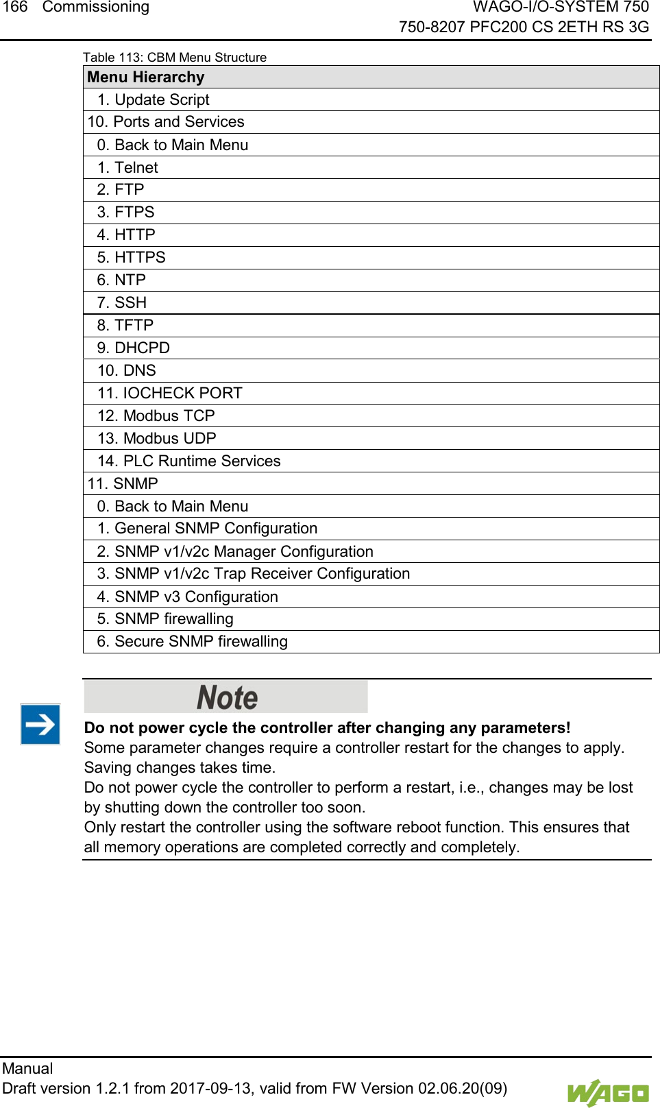 166 Commissioning WAGO-I/O-SYSTEM 750     750-8207 PFC200 CS 2ETH RS 3G Manual   Draft version 1.2.1 from 2017-09-13, valid from FW Version 02.06.20(09)   Table 113: CBM Menu Structure Menu Hierarchy  1. Update Script 10. Ports and Services  0. Back to Main Menu  1. Telnet  2. FTP  3. FTPS  4. HTTP  5. HTTPS  6. NTP  7. SSH  8. TFTP  9. DHCPD  10. DNS  11. IOCHECK PORT  12. Modbus TCP  13. Modbus UDP  14. PLC Runtime Services 11. SNMP  0. Back to Main Menu  1. General SNMP Configuration  2. SNMP v1/v2c Manager Configuration  3. SNMP v1/v2c Trap Receiver Configuration  4. SNMP v3 Configuration  5. SNMP firewalling  6. Secure SNMP firewalling      Do not power cycle the controller after changing any parameters! Some parameter changes require a controller restart for the changes to apply. Saving changes takes time.  Do not power cycle the controller to perform a restart, i.e., changes may be lost by shutting down the controller too soon.  Only restart the controller using the software reboot function. This ensures that all memory operations are completed correctly and completely.      