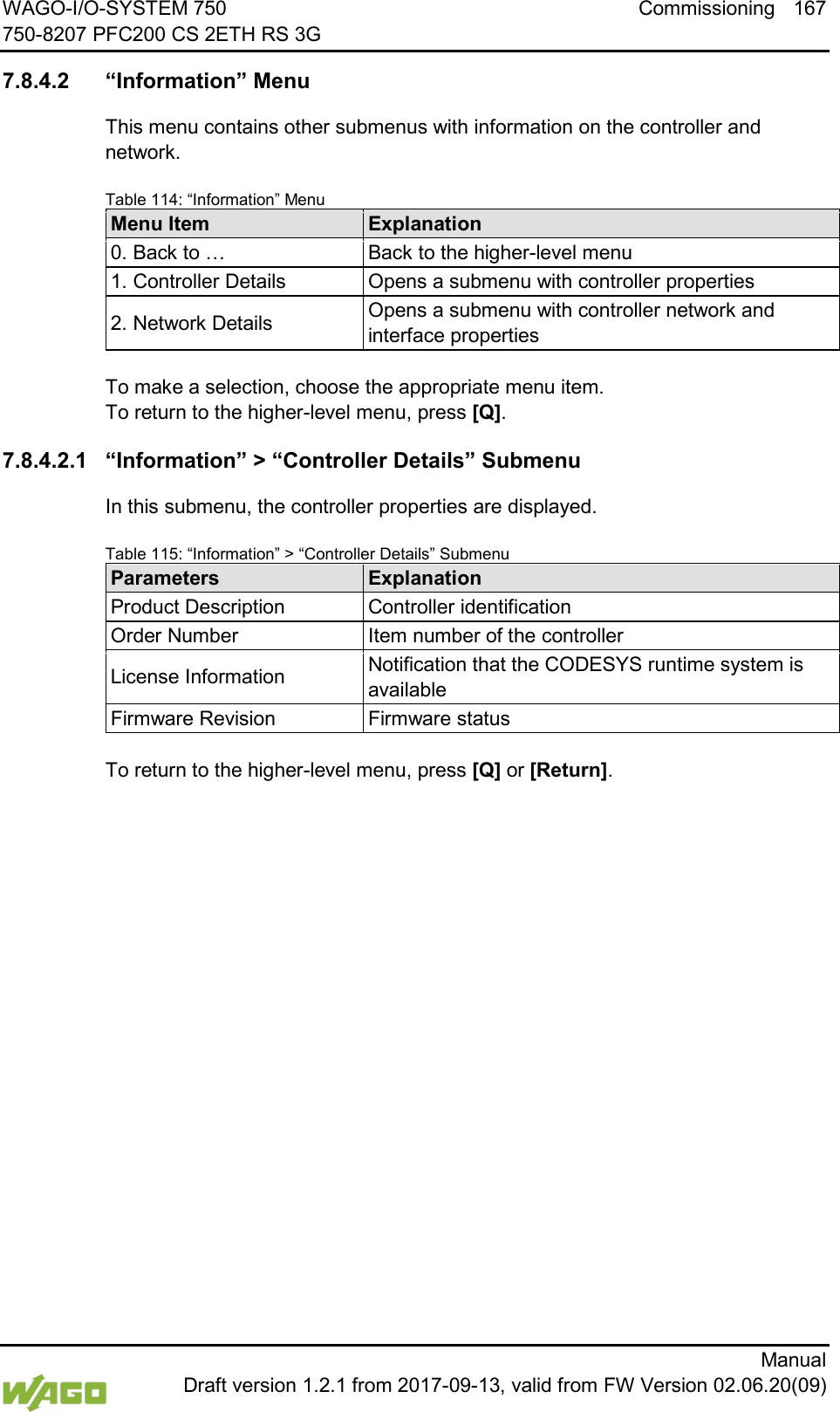 WAGO-I/O-SYSTEM 750 Commissioning 167 750-8207 PFC200 CS 2ETH RS 3G      Manual  Draft version 1.2.1 from 2017-09-13, valid from FW Version 02.06.20(09)  7.8.4.2 &ldquo;Information&rdquo; Menu This menu contains other submenus with information on the controller and network. Table 114: &ldquo;Information&rdquo; Menu Menu Item Explanation 0. Back to &hellip; Back to the higher-level menu 1. Controller Details Opens a submenu with controller properties 2. Network Details Opens a submenu with controller network and interface properties  To make a selection, choose the appropriate menu item. To return to the higher-level menu, press [Q]. 7.8.4.2.1 &ldquo;Information&rdquo; > &ldquo;Controller Details&rdquo; Submenu In this submenu, the controller properties are displayed. Table 115: &ldquo;Information&rdquo; > &ldquo;Controller Details&rdquo; Submenu Parameters Explanation Product Description Controller identification Order Number Item number of the controller License Information Notification that the CODESYS runtime system is available Firmware Revision Firmware status  To return to the higher-level menu, press [Q] or [Return].    