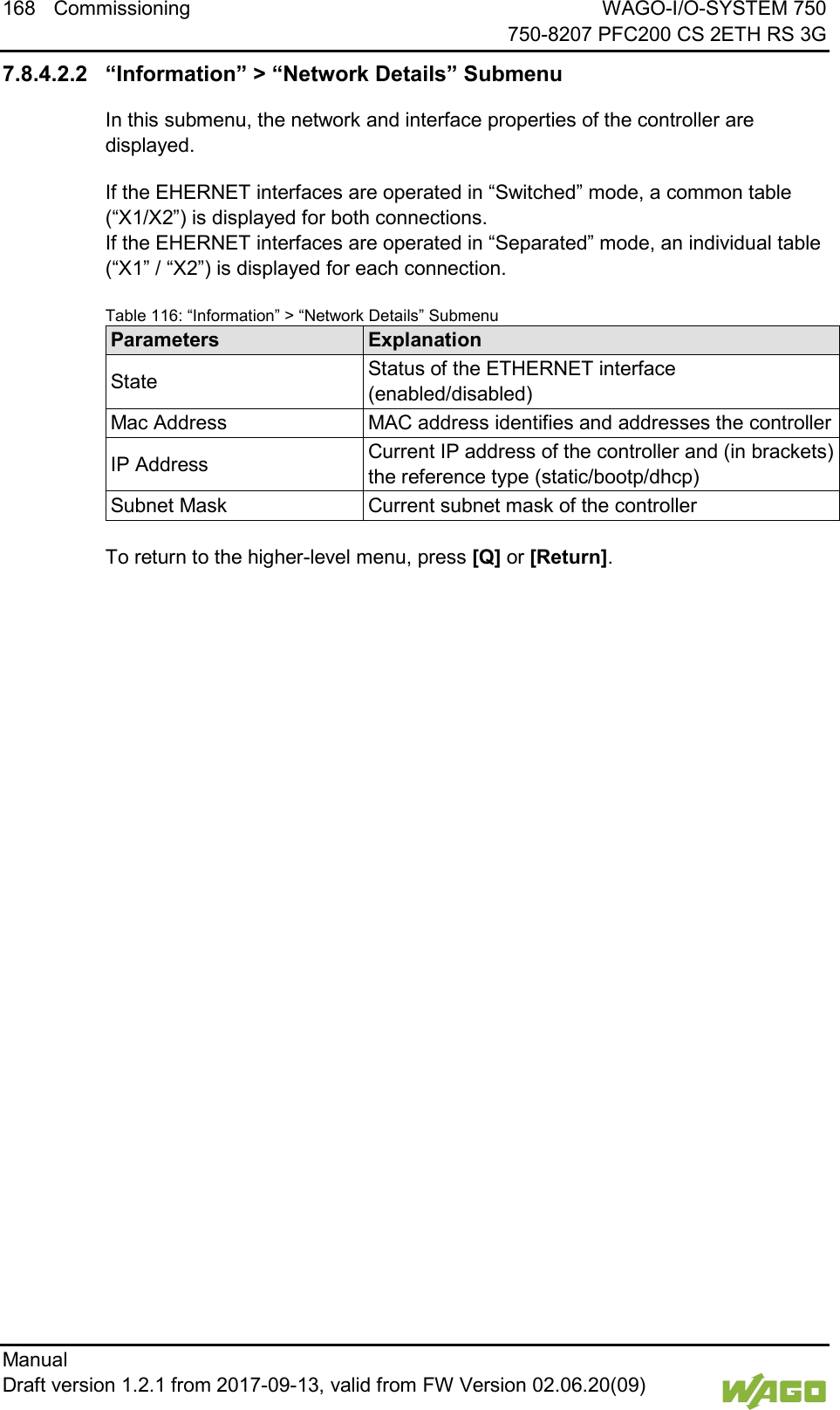 168 Commissioning WAGO-I/O-SYSTEM 750     750-8207 PFC200 CS 2ETH RS 3G Manual   Draft version 1.2.1 from 2017-09-13, valid from FW Version 02.06.20(09)   7.8.4.2.2 &ldquo;Information&rdquo; > &ldquo;Network Details&rdquo; Submenu In this submenu, the network and interface properties of the controller are displayed. If the EHERNET interfaces are operated in &ldquo;Switched&rdquo; mode, a common table (&ldquo;X1/X2&rdquo;) is displayed for both connections.  If the EHERNET interfaces are operated in &ldquo;Separated&rdquo; mode, an individual table (&ldquo;X1&rdquo; / &ldquo;X2&rdquo;) is displayed for each connection. Table 116: &ldquo;Information&rdquo; > &ldquo;Network Details&rdquo; Submenu Parameters Explanation State Status of the ETHERNET interface (enabled/disabled) Mac Address MAC address identifies and addresses the controller IP Address Current IP address of the controller and (in brackets) the reference type (static/bootp/dhcp) Subnet Mask Current subnet mask of the controller  To return to the higher-level menu, press [Q] or [Return].     