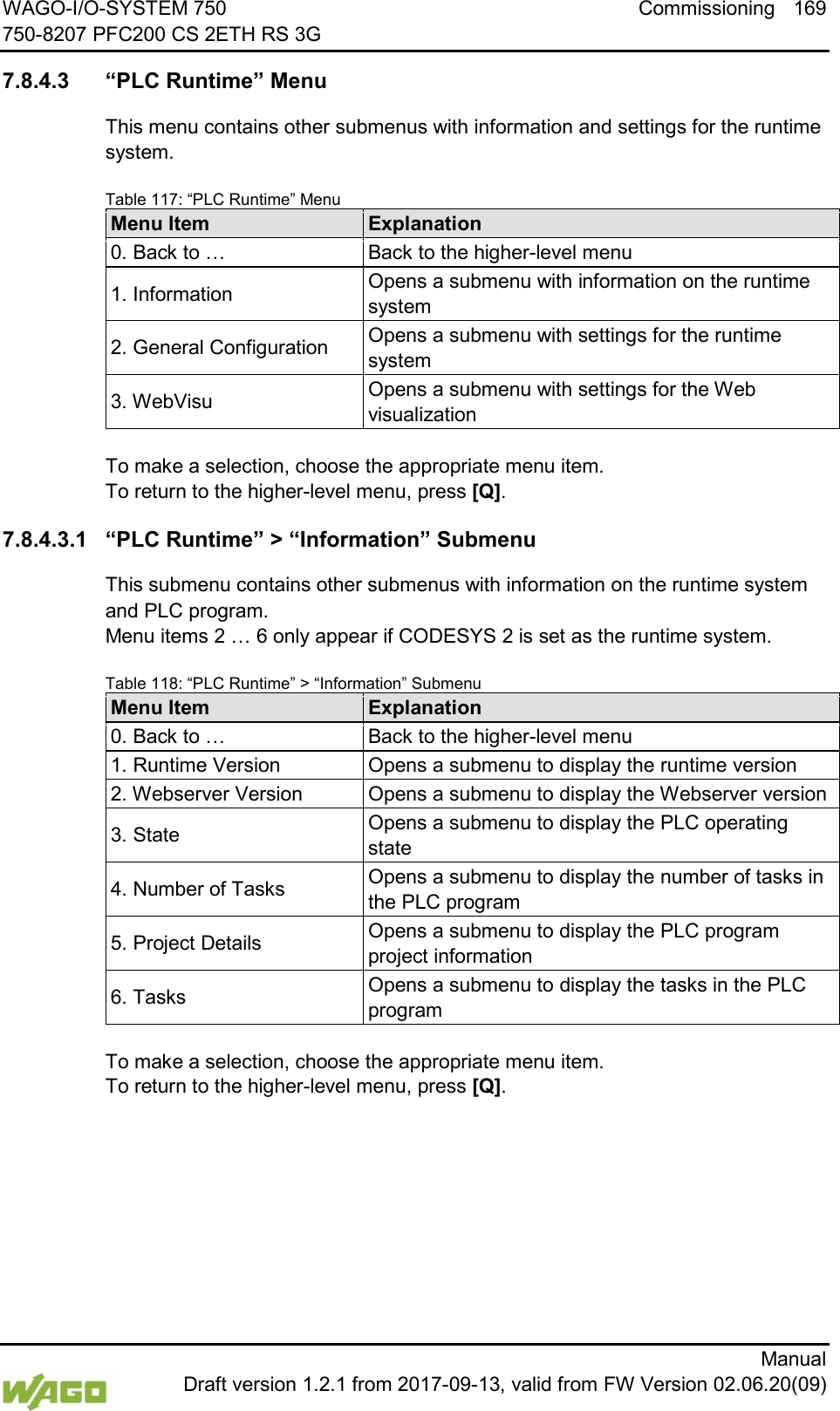 WAGO-I/O-SYSTEM 750 Commissioning 169 750-8207 PFC200 CS 2ETH RS 3G      Manual  Draft version 1.2.1 from 2017-09-13, valid from FW Version 02.06.20(09)  7.8.4.3 &ldquo;PLC Runtime&rdquo; Menu This menu contains other submenus with information and settings for the runtime system. Table 117: &ldquo;PLC Runtime&rdquo; Menu Menu Item Explanation 0. Back to &hellip; Back to the higher-level menu 1. Information Opens a submenu with information on the runtime system 2. General Configuration Opens a submenu with settings for the runtime system 3. WebVisu Opens a submenu with settings for the Web visualization  To make a selection, choose the appropriate menu item. To return to the higher-level menu, press [Q]. 7.8.4.3.1 &ldquo;PLC Runtime&rdquo; > &ldquo;Information&rdquo; Submenu This submenu contains other submenus with information on the runtime system and PLC program.  Menu items 2 &hellip; 6 only appear if CODESYS 2 is set as the runtime system. Table 118: &ldquo;PLC Runtime&rdquo; > &ldquo;Information&rdquo; Submenu Menu Item Explanation 0. Back to &hellip; Back to the higher-level menu 1. Runtime Version Opens a submenu to display the runtime version 2. Webserver Version Opens a submenu to display the Webserver version 3. State Opens a submenu to display the PLC operating state 4. Number of Tasks Opens a submenu to display the number of tasks in the PLC program 5. Project Details Opens a submenu to display the PLC program project information 6. Tasks Opens a submenu to display the tasks in the PLC program  To make a selection, choose the appropriate menu item. To return to the higher-level menu, press [Q].    