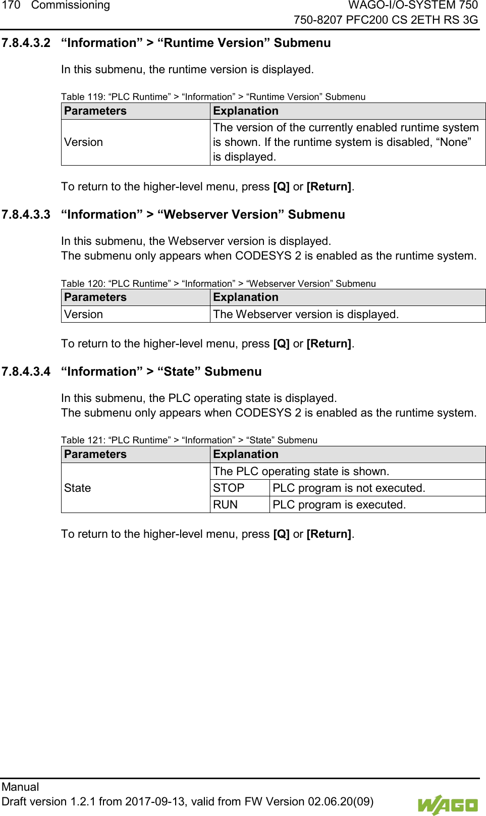 170 Commissioning WAGO-I/O-SYSTEM 750     750-8207 PFC200 CS 2ETH RS 3G Manual   Draft version 1.2.1 from 2017-09-13, valid from FW Version 02.06.20(09)   7.8.4.3.2 &ldquo;Information&rdquo; > &ldquo;Runtime Version&rdquo; Submenu In this submenu, the runtime version is displayed. Table 119: &ldquo;PLC Runtime&rdquo; > &ldquo;Information&rdquo; > &ldquo;Runtime Version&rdquo; Submenu Parameters Explanation Version The version of the currently enabled runtime system is shown. If the runtime system is disabled, &ldquo;None&rdquo; is displayed.  To return to the higher-level menu, press [Q] or [Return]. 7.8.4.3.3 &ldquo;Information&rdquo; > &ldquo;Webserver Version&rdquo; Submenu In this submenu, the Webserver version is displayed.  The submenu only appears when CODESYS 2 is enabled as the runtime system. Table 120: &ldquo;PLC Runtime&rdquo; > &ldquo;Information&rdquo; > &ldquo;Webserver Version&rdquo; Submenu Parameters Explanation Version The Webserver version is displayed.  To return to the higher-level menu, press [Q] or [Return]. 7.8.4.3.4 &ldquo;Information&rdquo; > &ldquo;State&rdquo; Submenu In this submenu, the PLC operating state is displayed.  The submenu only appears when CODESYS 2 is enabled as the runtime system. Table 121: &ldquo;PLC Runtime&rdquo; > &ldquo;Information&rdquo; > &ldquo;State&rdquo; Submenu Parameters Explanation State The PLC operating state is shown. STOP PLC program is not executed. RUN PLC program is executed.  To return to the higher-level menu, press [Q] or [Return].    
