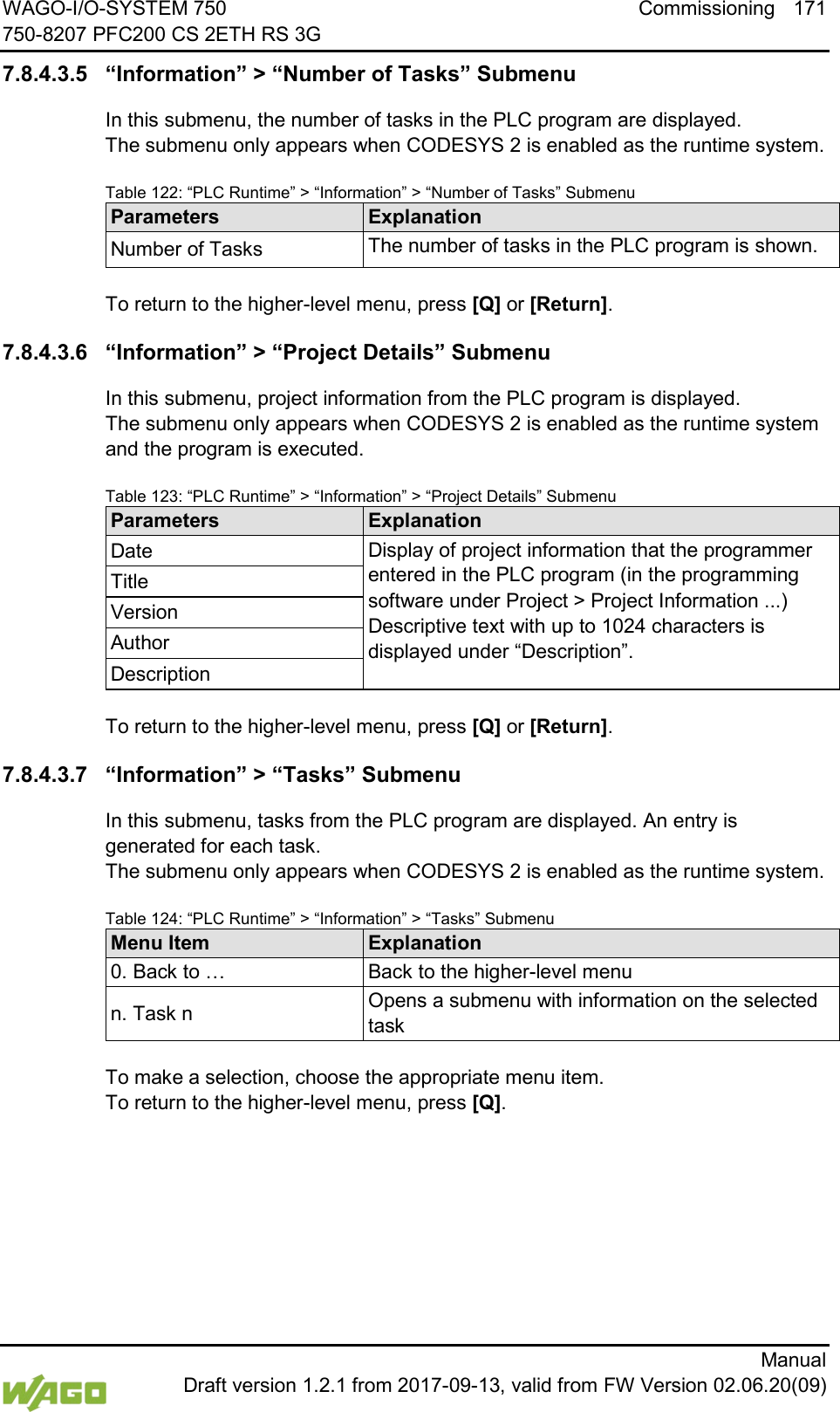 WAGO-I/O-SYSTEM 750 Commissioning 171 750-8207 PFC200 CS 2ETH RS 3G      Manual  Draft version 1.2.1 from 2017-09-13, valid from FW Version 02.06.20(09) 7.8.4.3.5 &ldquo;Information&rdquo; > &ldquo;Number of Tasks&rdquo; Submenu In this submenu, the number of tasks in the PLC program are displayed.  The submenu only appears when CODESYS 2 is enabled as the runtime system. Table 122: &ldquo;PLC Runtime&rdquo; > &ldquo;Information&rdquo; > &ldquo;Number of Tasks&rdquo; Submenu Parameters Explanation Number of Tasks The number of tasks in the PLC program is shown.  To return to the higher-level menu, press [Q] or [Return]. 7.8.4.3.6 &ldquo;Information&rdquo; > &ldquo;Project Details&rdquo; Submenu In this submenu, project information from the PLC program is displayed.  The submenu only appears when CODESYS 2 is enabled as the runtime system and the program is executed. Table 123: &ldquo;PLC Runtime&rdquo; > &ldquo;Information&rdquo; > &ldquo;Project Details&rdquo; Submenu Parameters Explanation Date Display of project information that the programmer entered in the PLC program (in the programming software under Project > Project Information ...) Descriptive text with up to 1024 characters is displayed under &ldquo;Description&rdquo;. Title Version Author Description  To return to the higher-level menu, press [Q] or [Return]. 7.8.4.3.7 &ldquo;Information&rdquo; > &ldquo;Tasks&rdquo; Submenu In this submenu, tasks from the PLC program are displayed. An entry is generated for each task.  The submenu only appears when CODESYS 2 is enabled as the runtime system. Table 124: &ldquo;PLC Runtime&rdquo; > &ldquo;Information&rdquo; > &ldquo;Tasks&rdquo; Submenu Menu Item Explanation 0. Back to &hellip; Back to the higher-level menu n. Task n Opens a submenu with information on the selected task  To make a selection, choose the appropriate menu item. To return to the higher-level menu, press [Q].    