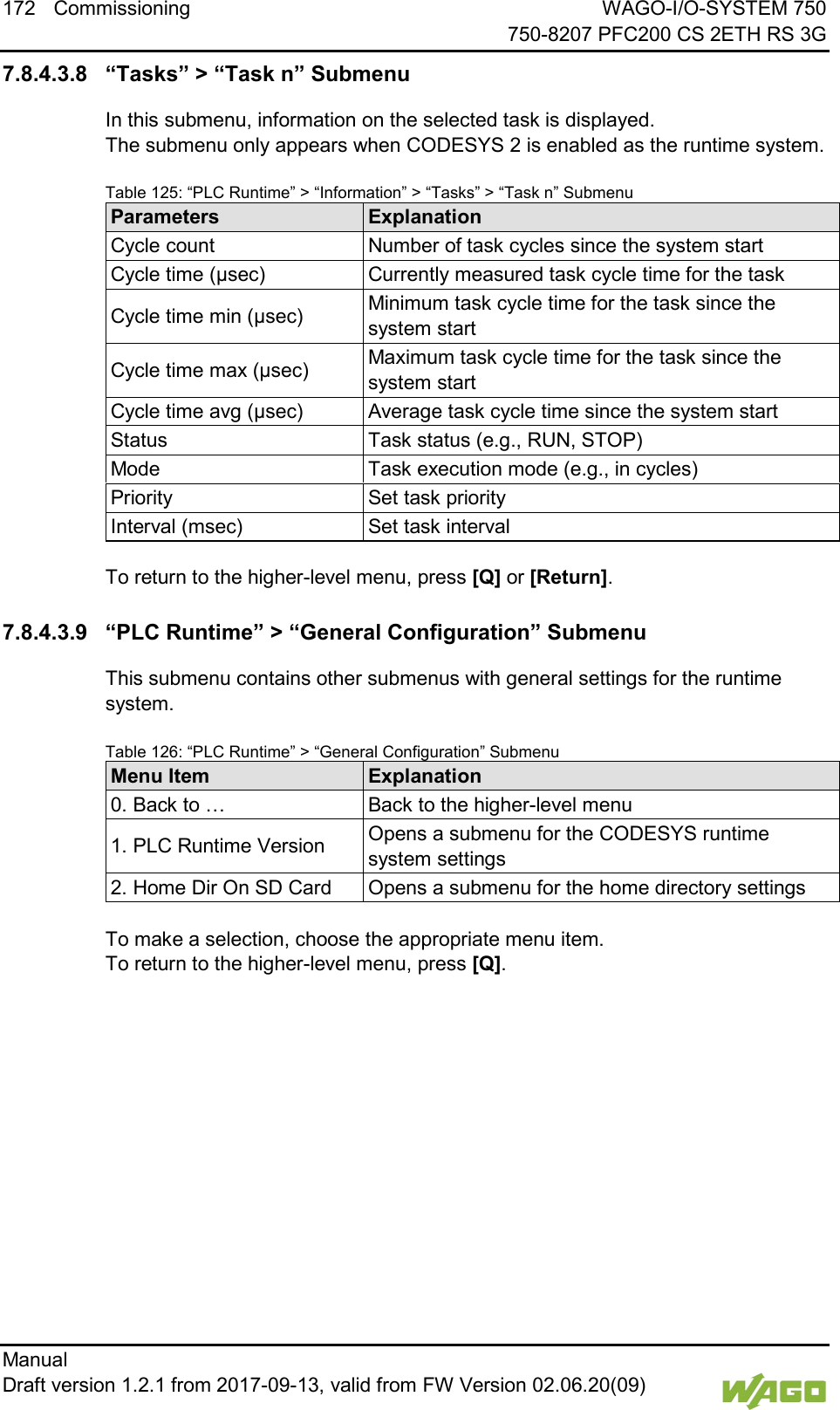 172 Commissioning WAGO-I/O-SYSTEM 750     750-8207 PFC200 CS 2ETH RS 3G Manual   Draft version 1.2.1 from 2017-09-13, valid from FW Version 02.06.20(09)   7.8.4.3.8 &ldquo;Tasks&rdquo; > &ldquo;Task n&rdquo; Submenu In this submenu, information on the selected task is displayed.  The submenu only appears when CODESYS 2 is enabled as the runtime system. Table 125: &ldquo;PLC Runtime&rdquo; > &ldquo;Information&rdquo; > &ldquo;Tasks&rdquo; > &ldquo;Task n&rdquo; Submenu Parameters Explanation Cycle count Number of task cycles since the system start Cycle time (&micro;sec) Currently measured task cycle time for the task Cycle time min (&micro;sec) Minimum task cycle time for the task since the system start Cycle time max (&micro;sec) Maximum task cycle time for the task since the system start Cycle time avg (&micro;sec) Average task cycle time since the system start Status Task status (e.g., RUN, STOP) Mode Task execution mode (e.g., in cycles) Priority Set task priority Interval (msec) Set task interval  To return to the higher-level menu, press [Q] or [Return].  7.8.4.3.9 &ldquo;PLC Runtime&rdquo; > &ldquo;General Configuration&rdquo; Submenu This submenu contains other submenus with general settings for the runtime system. Table 126: &ldquo;PLC Runtime&rdquo; > &ldquo;General Configuration&rdquo; Submenu Menu Item Explanation 0. Back to &hellip; Back to the higher-level menu 1. PLC Runtime Version Opens a submenu for the CODESYS runtime system settings 2. Home Dir On SD Card Opens a submenu for the home directory settings  To make a selection, choose the appropriate menu item. To return to the higher-level menu, press [Q].    