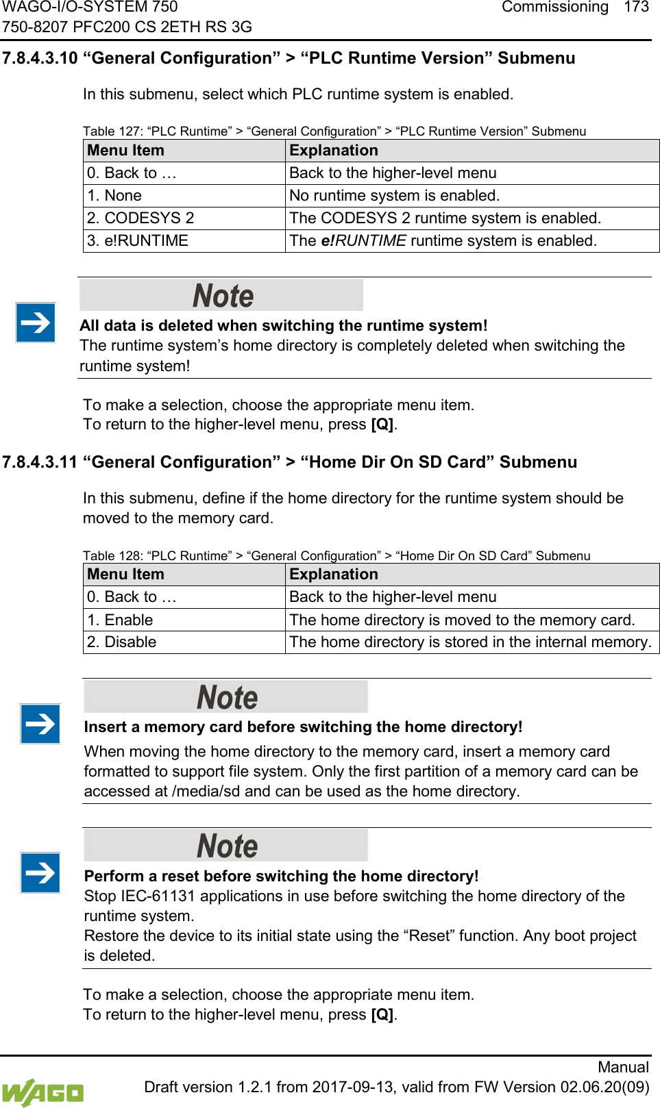 WAGO-I/O-SYSTEM 750 Commissioning 173 750-8207 PFC200 CS 2ETH RS 3G      Manual  Draft version 1.2.1 from 2017-09-13, valid from FW Version 02.06.20(09) 7.8.4.3.10 &ldquo;General Configuration&rdquo; > &ldquo;PLC Runtime Version&rdquo; Submenu In this submenu, select which PLC runtime system is enabled. Table 127: &ldquo;PLC Runtime&rdquo; > &ldquo;General Configuration&rdquo; > &ldquo;PLC Runtime Version&rdquo; Submenu Menu Item Explanation 0. Back to &hellip; Back to the higher-level menu 1. None No runtime system is enabled. 2. CODESYS 2 The CODESYS 2 runtime system is enabled. 3. e!RUNTIME The e!RUNTIME runtime system is enabled.     All data is deleted when switching the runtime system! The runtime system&rsquo;s home directory is completely deleted when switching the runtime system! To make a selection, choose the appropriate menu item. To return to the higher-level menu, press [Q]. 7.8.4.3.11 &ldquo;General Configuration&rdquo; > &ldquo;Home Dir On SD Card&rdquo; Submenu In this submenu, define if the home directory for the runtime system should be moved to the memory card. Table 128: &ldquo;PLC Runtime&rdquo; > &ldquo;General Configuration&rdquo; > &ldquo;Home Dir On SD Card&rdquo; Submenu Menu Item Explanation 0. Back to &hellip; Back to the higher-level menu 1. Enable The home directory is moved to the memory card. 2. Disable The home directory is stored in the internal memory.     Insert a memory card before switching the home directory! When moving the home directory to the memory card, insert a memory card formatted to support file system. Only the first partition of a memory card can be accessed at /media/sd and can be used as the home directory.     Perform a reset before switching the home directory! Stop IEC-61131 applications in use before switching the home directory of the runtime system.  Restore the device to its initial state using the &ldquo;Reset&rdquo; function. Any boot project is deleted. To make a selection, choose the appropriate menu item. To return to the higher-level menu, press [Q]. 