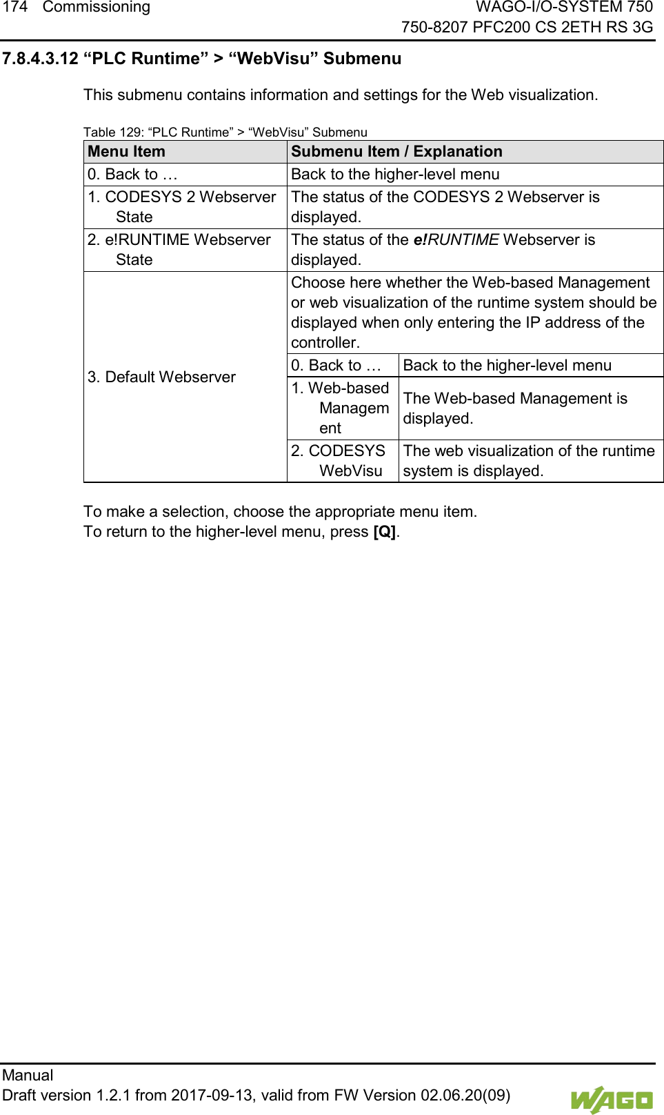 174 Commissioning WAGO-I/O-SYSTEM 750     750-8207 PFC200 CS 2ETH RS 3G Manual   Draft version 1.2.1 from 2017-09-13, valid from FW Version 02.06.20(09)   7.8.4.3.12 &ldquo;PLC Runtime&rdquo; > &ldquo;WebVisu&rdquo; Submenu This submenu contains information and settings for the Web visualization. Table 129: &ldquo;PLC Runtime&rdquo; > &ldquo;WebVisu&rdquo; Submenu Menu Item Submenu Item / Explanation 0. Back to &hellip; Back to the higher-level menu 1. CODESYS 2 Webserver State The status of the CODESYS 2 Webserver is displayed. 2. e!RUNTIME Webserver State The status of the e!RUNTIME Webserver is displayed. 3. Default Webserver Choose here whether the Web-based Management or web visualization of the runtime system should be displayed when only entering the IP address of the controller. 0. Back to &hellip; Back to the higher-level menu 1. Web-based Management The Web-based Management is displayed. 2. CODESYS WebVisu The web visualization of the runtime system is displayed.  To make a selection, choose the appropriate menu item. To return to the higher-level menu, press [Q].     