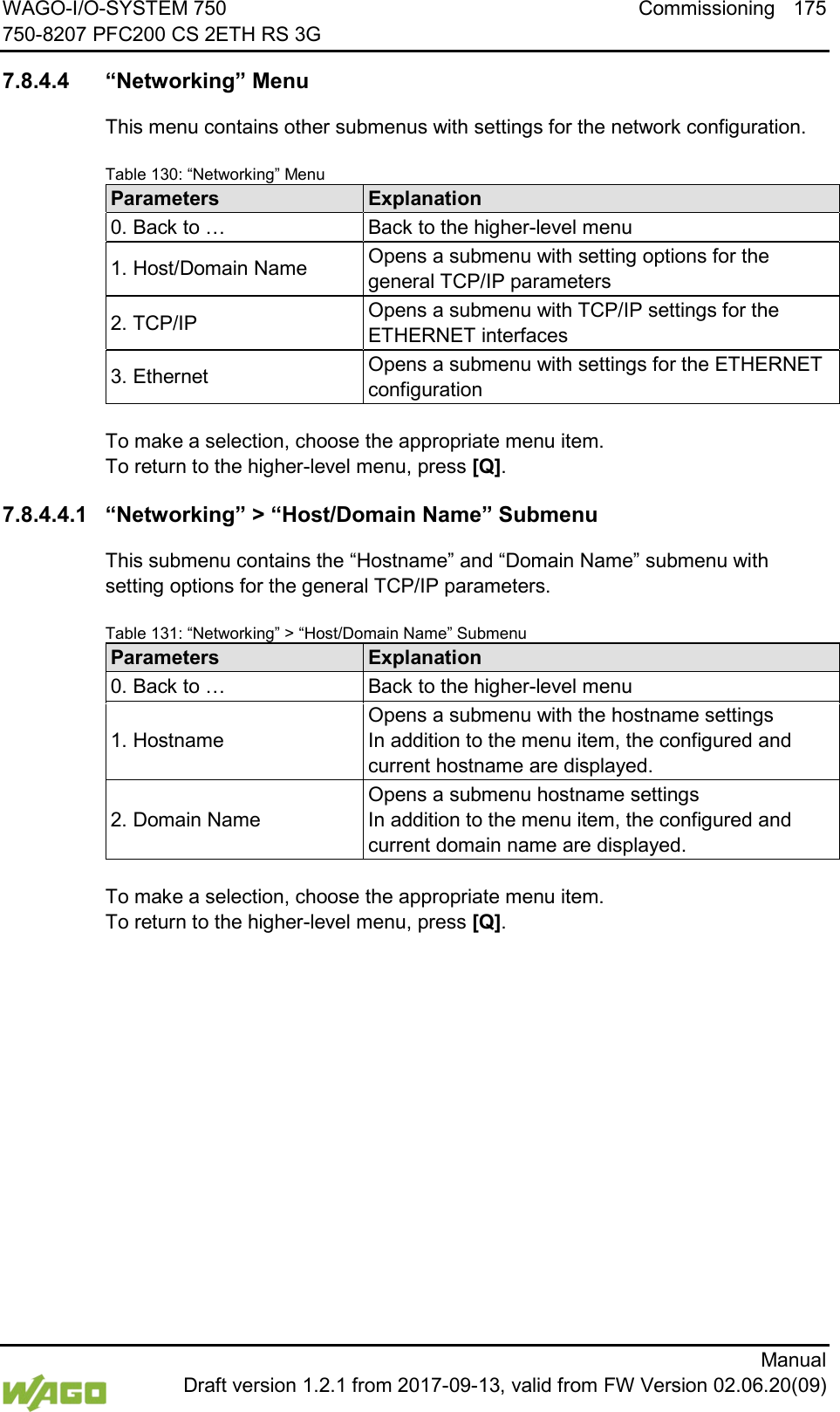 WAGO-I/O-SYSTEM 750 Commissioning 175 750-8207 PFC200 CS 2ETH RS 3G      Manual  Draft version 1.2.1 from 2017-09-13, valid from FW Version 02.06.20(09)  7.8.4.4 &ldquo;Networking&rdquo; Menu This menu contains other submenus with settings for the network configuration. Table 130: &ldquo;Networking&rdquo; Menu Parameters Explanation 0. Back to &hellip; Back to the higher-level menu 1. Host/Domain Name Opens a submenu with setting options for the general TCP/IP parameters 2. TCP/IP Opens a submenu with TCP/IP settings for the ETHERNET interfaces 3. Ethernet Opens a submenu with settings for the ETHERNET configuration  To make a selection, choose the appropriate menu item. To return to the higher-level menu, press [Q]. 7.8.4.4.1 &ldquo;Networking&rdquo; > &ldquo;Host/Domain Name&rdquo; Submenu This submenu contains the &ldquo;Hostname&rdquo; and &ldquo;Domain Name&rdquo; submenu with setting options for the general TCP/IP parameters. Table 131: &ldquo;Networking&rdquo; > &ldquo;Host/Domain Name&rdquo; Submenu Parameters Explanation 0. Back to &hellip; Back to the higher-level menu 1. Hostname Opens a submenu with the hostname settings In addition to the menu item, the configured and current hostname are displayed. 2. Domain Name Opens a submenu hostname settings In addition to the menu item, the configured and current domain name are displayed.  To make a selection, choose the appropriate menu item. To return to the higher-level menu, press [Q].    