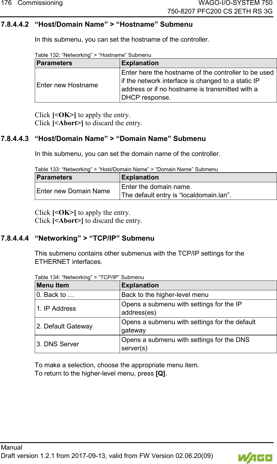 176 Commissioning WAGO-I/O-SYSTEM 750     750-8207 PFC200 CS 2ETH RS 3G Manual   Draft version 1.2.1 from 2017-09-13, valid from FW Version 02.06.20(09)   7.8.4.4.2 &ldquo;Host/Domain Name&rdquo; > &ldquo;Hostname&rdquo; Submenu In this submenu, you can set the hostname of the controller. Table 132: &ldquo;Networking&rdquo; > &ldquo;Hostname&rdquo; Submenu Parameters Explanation Enter new Hostname Enter here the hostname of the controller to be used if the network interface is changed to a static IP address or if no hostname is transmitted with a DHCP response.  Click [<OK>] to apply the entry.  Click [<Abort>] to discard the entry. 7.8.4.4.3 &ldquo;Host/Domain Name&rdquo; > &ldquo;Domain Name&rdquo; Submenu In this submenu, you can set the domain name of the controller. Table 133: &ldquo;Networking&rdquo; > &ldquo;Host/Domain Name&rdquo; > &ldquo;Domain Name&rdquo; Submenu Parameters Explanation Enter new Domain Name Enter the domain name.  The default entry is &ldquo;localdomain.lan&rdquo;.  Click [<OK>] to apply the entry.  Click [<Abort>] to discard the entry.  7.8.4.4.4 &ldquo;Networking&rdquo; > &ldquo;TCP/IP&rdquo; Submenu This submenu contains other submenus with the TCP/IP settings for the ETHERNET interfaces. Table 134: &ldquo;Networking&rdquo; > &ldquo;TCP/IP&rdquo; Submenu Menu Item Explanation 0. Back to &hellip; Back to the higher-level menu 1. IP Address Opens a submenu with settings for the IP address(es) 2. Default Gateway Opens a submenu with settings for the default gateway 3. DNS Server Opens a submenu with settings for the DNS server(s)  To make a selection, choose the appropriate menu item. To return to the higher-level menu, press [Q].    