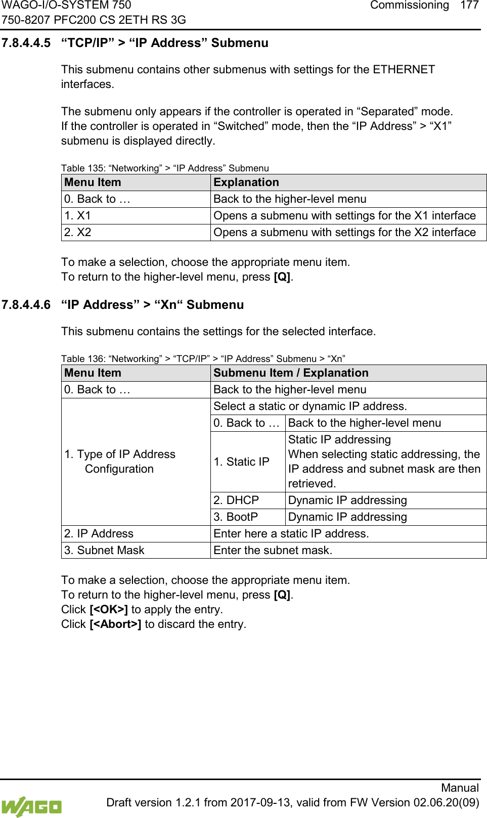 WAGO-I/O-SYSTEM 750 Commissioning 177 750-8207 PFC200 CS 2ETH RS 3G      Manual  Draft version 1.2.1 from 2017-09-13, valid from FW Version 02.06.20(09) 7.8.4.4.5 &ldquo;TCP/IP&rdquo; > &ldquo;IP Address&rdquo; Submenu This submenu contains other submenus with settings for the ETHERNET interfaces. The submenu only appears if the controller is operated in &ldquo;Separated&rdquo; mode.  If the controller is operated in &ldquo;Switched&rdquo; mode, then the &ldquo;IP Address&rdquo; > &ldquo;X1&rdquo; submenu is displayed directly. Table 135: &ldquo;Networking&rdquo; > &ldquo;IP Address&rdquo; Submenu Menu Item Explanation 0. Back to &hellip; Back to the higher-level menu 1. X1 Opens a submenu with settings for the X1 interface 2. X2 Opens a submenu with settings for the X2 interface  To make a selection, choose the appropriate menu item. To return to the higher-level menu, press [Q]. 7.8.4.4.6 &ldquo;IP Address&rdquo; > &ldquo;Xn&ldquo; Submenu This submenu contains the settings for the selected interface. Table 136: &ldquo;Networking&rdquo; > &ldquo;TCP/IP&rdquo; > &ldquo;IP Address&rdquo; Submenu > &ldquo;Xn&rdquo; Menu Item Submenu Item / Explanation 0. Back to &hellip; Back to the higher-level menu 1. Type of IP Address Configuration Select a static or dynamic IP address. 0. Back to &hellip; Back to the higher-level menu 1. Static IP Static IP addressing When selecting static addressing, the IP address and subnet mask are then retrieved. 2. DHCP Dynamic IP addressing 3. BootP Dynamic IP addressing 2. IP Address Enter here a static IP address. 3. Subnet Mask Enter the subnet mask.  To make a selection, choose the appropriate menu item. To return to the higher-level menu, press [Q].  Click [<OK>] to apply the entry.  Click [<Abort>] to discard the entry.    