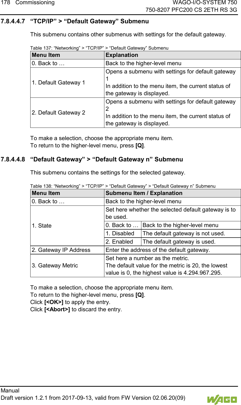 178 Commissioning WAGO-I/O-SYSTEM 750     750-8207 PFC200 CS 2ETH RS 3G Manual   Draft version 1.2.1 from 2017-09-13, valid from FW Version 02.06.20(09)   7.8.4.4.7 &ldquo;TCP/IP&rdquo; > &ldquo;Default Gateway&rdquo; Submenu This submenu contains other submenus with settings for the default gateway. Table 137: &ldquo;Networking&rdquo; > &ldquo;TCP/IP&rdquo; > &ldquo;Default Gateway&rdquo; Submenu Menu Item Explanation 0. Back to &hellip; Back to the higher-level menu 1. Default Gateway 1 Opens a submenu with settings for default gateway 1 In addition to the menu item, the current status of the gateway is displayed. 2. Default Gateway 2 Opens a submenu with settings for default gateway 2 In addition to the menu item, the current status of the gateway is displayed.  To make a selection, choose the appropriate menu item. To return to the higher-level menu, press [Q]. 7.8.4.4.8 &ldquo;Default Gateway&rdquo; > &ldquo;Default Gateway n&rdquo; Submenu This submenu contains the settings for the selected gateway. Table 138: &ldquo;Networking&rdquo; > &ldquo;TCP/IP&rdquo; > &ldquo;Default Gateway&rdquo; > &ldquo;Default Gateway n&rdquo; Submenu Menu Item Submenu Item / Explanation 0. Back to &hellip; Back to the higher-level menu 1. State Set here whether the selected default gateway is to be used. 0. Back to &hellip; Back to the higher-level menu 1. Disabled The default gateway is not used. 2. Enabled The default gateway is used. 2. Gateway IP Address Enter the address of the default gateway. 3. Gateway Metric Set here a number as the metric.  The default value for the metric is 20, the lowest value is 0, the highest value is 4.294.967.295.  To make a selection, choose the appropriate menu item. To return to the higher-level menu, press [Q].  Click [<OK>] to apply the entry.  Click [<Abort>] to discard the entry.    