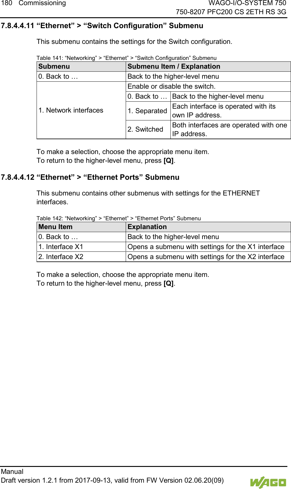 180 Commissioning WAGO-I/O-SYSTEM 750     750-8207 PFC200 CS 2ETH RS 3G Manual   Draft version 1.2.1 from 2017-09-13, valid from FW Version 02.06.20(09)   7.8.4.4.11 &ldquo;Ethernet&rdquo; > &ldquo;Switch Configuration&rdquo; Submenu This submenu contains the settings for the Switch configuration. Table 141: &ldquo;Networking&rdquo; > &ldquo;Ethernet&rdquo; > &ldquo;Switch Configuration&rdquo; Submenu Submenu Submenu Item / Explanation 0. Back to &hellip; Back to the higher-level menu 1. Network interfaces Enable or disable the switch. 0. Back to &hellip; Back to the higher-level menu 1. Separated Each interface is operated with its own IP address. 2. Switched Both interfaces are operated with one IP address.  To make a selection, choose the appropriate menu item. To return to the higher-level menu, press [Q]. 7.8.4.4.12 &ldquo;Ethernet&rdquo; > &ldquo;Ethernet Ports&rdquo; Submenu This submenu contains other submenus with settings for the ETHERNET interfaces. Table 142: &ldquo;Networking&rdquo; > &ldquo;Ethernet&rdquo; > &ldquo;Ethernet Ports&rdquo; Submenu Menu Item Explanation 0. Back to &hellip; Back to the higher-level menu 1. Interface X1 Opens a submenu with settings for the X1 interface 2. Interface X2 Opens a submenu with settings for the X2 interface  To make a selection, choose the appropriate menu item. To return to the higher-level menu, press [Q].    
