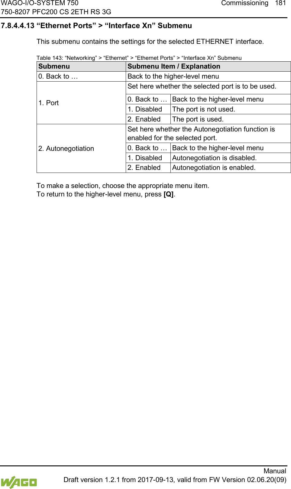 WAGO-I/O-SYSTEM 750 Commissioning 181 750-8207 PFC200 CS 2ETH RS 3G      Manual  Draft version 1.2.1 from 2017-09-13, valid from FW Version 02.06.20(09) 7.8.4.4.13 &ldquo;Ethernet Ports&rdquo; > &ldquo;Interface Xn&rdquo; Submenu This submenu contains the settings for the selected ETHERNET interface. Table 143: &ldquo;Networking&rdquo; > &ldquo;Ethernet&rdquo; > &ldquo;Ethernet Ports&rdquo; > &ldquo;Interface Xn&rdquo; Submenu Submenu Submenu Item / Explanation 0. Back to &hellip; Back to the higher-level menu 1. Port Set here whether the selected port is to be used. 0. Back to &hellip; Back to the higher-level menu 1. Disabled The port is not used. 2. Enabled The port is used. 2. Autonegotiation Set here whether the Autonegotiation function is enabled for the selected port. 0. Back to &hellip; Back to the higher-level menu 1. Disabled Autonegotiation is disabled. 2. Enabled Autonegotiation is enabled.  To make a selection, choose the appropriate menu item. To return to the higher-level menu, press [Q].     