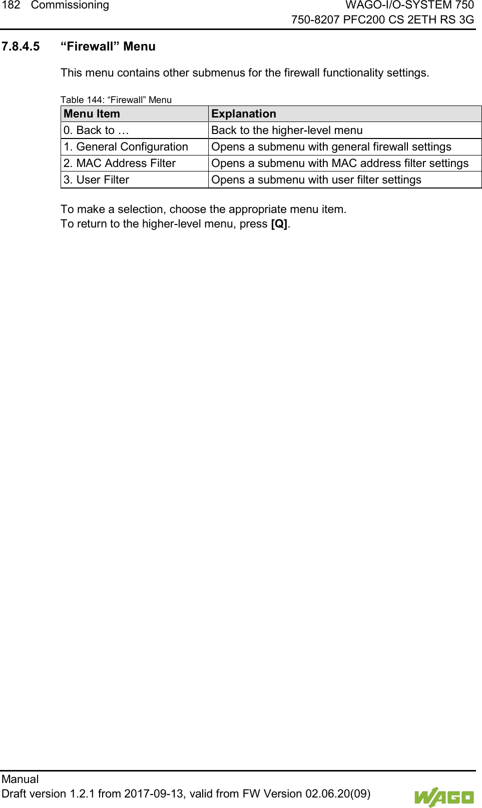 182 Commissioning WAGO-I/O-SYSTEM 750     750-8207 PFC200 CS 2ETH RS 3G Manual   Draft version 1.2.1 from 2017-09-13, valid from FW Version 02.06.20(09)    7.8.4.5 &ldquo;Firewall&rdquo; Menu This menu contains other submenus for the firewall functionality settings. Table 144: &ldquo;Firewall&rdquo; Menu Menu Item Explanation 0. Back to &hellip; Back to the higher-level menu 1. General Configuration Opens a submenu with general firewall settings 2. MAC Address Filter Opens a submenu with MAC address filter settings 3. User Filter Opens a submenu with user filter settings  To make a selection, choose the appropriate menu item. To return to the higher-level menu, press [Q].     
