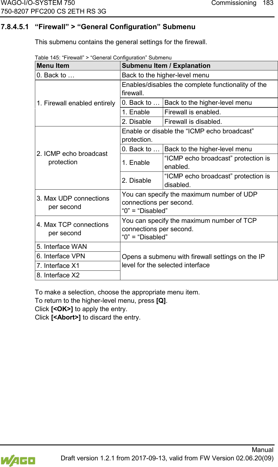 WAGO-I/O-SYSTEM 750 Commissioning 183 750-8207 PFC200 CS 2ETH RS 3G      Manual  Draft version 1.2.1 from 2017-09-13, valid from FW Version 02.06.20(09)  7.8.4.5.1 &ldquo;Firewall&rdquo; > &ldquo;General Configuration&rdquo; Submenu This submenu contains the general settings for the firewall. Table 145: &ldquo;Firewall&rdquo; > &ldquo;General Configuration&rdquo; Submenu Menu Item Submenu Item / Explanation 0. Back to &hellip; Back to the higher-level menu 1. Firewall enabled entirely Enables/disables the complete functionality of the firewall. 0. Back to &hellip; Back to the higher-level menu 1. Enable Firewall is enabled. 2. Disable Firewall is disabled. 2. ICMP echo broadcast protection Enable or disable the &ldquo;ICMP echo broadcast&rdquo; protection. 0. Back to &hellip; Back to the higher-level menu 1. Enable &ldquo;ICMP echo broadcast&rdquo; protection is enabled. 2. Disable &ldquo;ICMP echo broadcast&rdquo; protection is disabled. 3. Max UDP connections per second You can specify the maximum number of UDP connections per second.  &ldquo;0&rdquo; = &ldquo;Disabled&rdquo; 4. Max TCP connections per second You can specify the maximum number of TCP connections per second.  &ldquo;0&rdquo; = &ldquo;Disabled&rdquo; 5. Interface WAN Opens a submenu with firewall settings on the IP level for the selected interface 6. Interface VPN 7. Interface X1 8. Interface X2  To make a selection, choose the appropriate menu item. To return to the higher-level menu, press [Q].  Click [<OK>] to apply the entry.  Click [<Abort>] to discard the entry.    