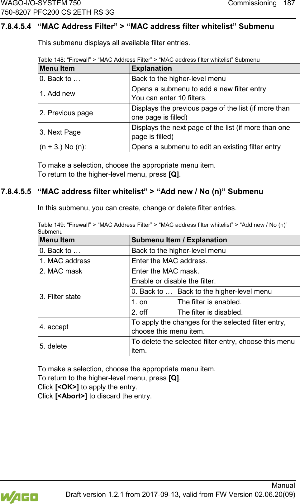 WAGO-I/O-SYSTEM 750 Commissioning 187 750-8207 PFC200 CS 2ETH RS 3G      Manual  Draft version 1.2.1 from 2017-09-13, valid from FW Version 02.06.20(09) 7.8.4.5.4 &ldquo;MAC Address Filter&rdquo; > &ldquo;MAC address filter whitelist&rdquo; Submenu This submenu displays all available filter entries. Table 148: &ldquo;Firewall&rdquo; > &ldquo;MAC Address Filter&rdquo; > &ldquo;MAC address filter whitelist&rdquo; Submenu Menu Item Explanation 0. Back to &hellip; Back to the higher-level menu 1. Add new Opens a submenu to add a new filter entry  You can enter 10 filters. 2. Previous page Displays the previous page of the list (if more than one page is filled) 3. Next Page Displays the next page of the list (if more than one page is filled) (n + 3.) No (n): Opens a submenu to edit an existing filter entry  To make a selection, choose the appropriate menu item. To return to the higher-level menu, press [Q]. 7.8.4.5.5 &ldquo;MAC address filter whitelist&rdquo; > &ldquo;Add new / No (n)&rdquo; Submenu In this submenu, you can create, change or delete filter entries. Table 149: &ldquo;Firewall&rdquo; > &ldquo;MAC Address Filter&rdquo; > &ldquo;MAC address filter whitelist&rdquo; > &ldquo;Add new / No (n)&rdquo; Submenu Menu Item Submenu Item / Explanation 0. Back to &hellip; Back to the higher-level menu 1. MAC address Enter the MAC address. 2. MAC mask Enter the MAC mask. 3. Filter state Enable or disable the filter. 0. Back to &hellip; Back to the higher-level menu 1. on The filter is enabled. 2. off The filter is disabled. 4. accept To apply the changes for the selected filter entry, choose this menu item. 5. delete To delete the selected filter entry, choose this menu item.  To make a selection, choose the appropriate menu item. To return to the higher-level menu, press [Q].  Click [<OK>] to apply the entry.  Click [<Abort>] to discard the entry.      