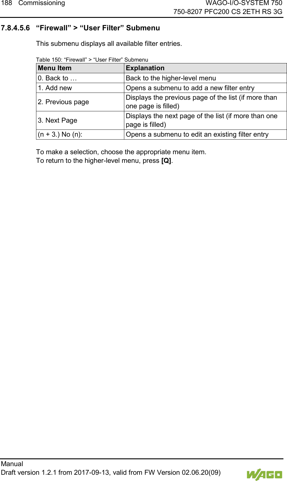 188 Commissioning WAGO-I/O-SYSTEM 750     750-8207 PFC200 CS 2ETH RS 3G Manual   Draft version 1.2.1 from 2017-09-13, valid from FW Version 02.06.20(09)     7.8.4.5.6 &ldquo;Firewall&rdquo; > &ldquo;User Filter&rdquo; Submenu This submenu displays all available filter entries. Table 150: &ldquo;Firewall&rdquo; > &ldquo;User Filter&rdquo; Submenu Menu Item Explanation 0. Back to &hellip; Back to the higher-level menu 1. Add new Opens a submenu to add a new filter entry 2. Previous page Displays the previous page of the list (if more than one page is filled) 3. Next Page Displays the next page of the list (if more than one page is filled) (n + 3.) No (n): Opens a submenu to edit an existing filter entry  To make a selection, choose the appropriate menu item. To return to the higher-level menu, press [Q].    