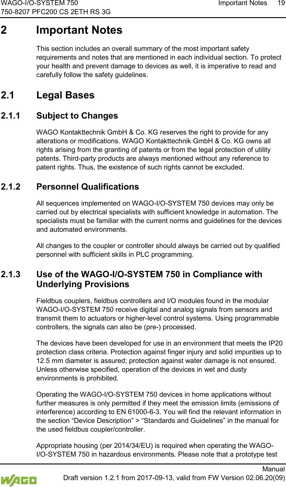 WAGO-I/O-SYSTEM 750 Important Notes 19 750-8207 PFC200 CS 2ETH RS 3G      Manual  Draft version 1.2.1 from 2017-09-13, valid from FW Version 02.06.20(09)  2  Important Notes  This section includes an overall summary of the most important safety requirements and notes that are mentioned in each individual section. To protect your health and prevent damage to devices as well, it is imperative to read and carefully follow the safety guidelines.  2.1  Legal Bases  2.1.1 Subject to Changes WAGO Kontakttechnik GmbH &amp; Co. KG reserves the right to provide for any alterations or modifications. WAGO Kontakttechnik GmbH &amp; Co. KG owns all rights arising from the granting of patents or from the legal protection of utility patents. Third-party products are always mentioned without any reference to patent rights. Thus, the existence of such rights cannot be excluded.  2.1.2 Personnel Qualifications All sequences implemented on WAGO-I/O-SYSTEM 750 devices may only be carried out by electrical specialists with sufficient knowledge in automation. The specialists must be familiar with the current norms and guidelines for the devices and automated environments. All changes to the coupler or controller should always be carried out by qualified personnel with sufficient skills in PLC programming.  2.1.3 Use of the WAGO-I/O-SYSTEM 750 in Compliance with Underlying Provisions Fieldbus couplers, fieldbus controllers and I/O modules found in the modular WAGO-I/O-SYSTEM 750 receive digital and analog signals from sensors and transmit them to actuators or higher-level control systems. Using programmable controllers, the signals can also be (pre-) processed. The devices have been developed for use in an environment that meets the IP20 protection class criteria. Protection against finger injury and solid impurities up to 12.5 mm diameter is assured; protection against water damage is not ensured. Unless otherwise specified, operation of the devices in wet and dusty environments is prohibited. Operating the WAGO-I/O-SYSTEM 750 devices in home applications without further measures is only permitted if they meet the emission limits (emissions of interference) according to EN 61000-6-3. You will find the relevant information in the section &ldquo;Device Description&rdquo; > &ldquo;Standards and Guidelines&rdquo; in the manual for the used fieldbus coupler/controller. Appropriate housing (per 2014/34/EU) is required when operating the WAGO-I/O-SYSTEM 750 in hazardous environments. Please note that a prototype test 