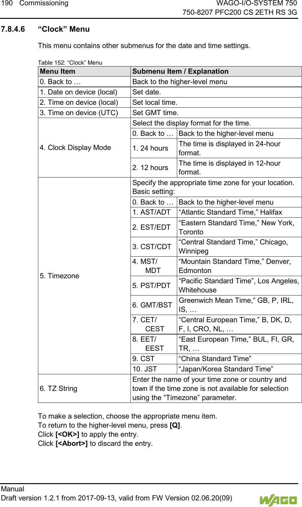 190 Commissioning WAGO-I/O-SYSTEM 750     750-8207 PFC200 CS 2ETH RS 3G Manual   Draft version 1.2.1 from 2017-09-13, valid from FW Version 02.06.20(09)    7.8.4.6 &ldquo;Clock&rdquo; Menu This menu contains other submenus for the date and time settings. Table 152: &ldquo;Clock&rdquo; Menu Menu Item Submenu Item / Explanation 0. Back to &hellip; Back to the higher-level menu 1. Date on device (local) Set date. 2. Time on device (local) Set local time. 3. Time on device (UTC) Set GMT time. 4. Clock Display Mode Select the display format for the time. 0. Back to &hellip; Back to the higher-level menu 1. 24 hours The time is displayed in 24-hour format. 2. 12 hours The time is displayed in 12-hour format. 5. Timezone Specify the appropriate time zone for your location. Basic setting: 0. Back to &hellip; Back to the higher-level menu 1. AST/ADT &ldquo;Atlantic Standard Time,&rdquo; Halifax 2. EST/EDT &ldquo;Eastern Standard Time,&rdquo; New York, Toronto 3. CST/CDT &ldquo;Central Standard Time,&rdquo; Chicago, Winnipeg 4. MST/ MDT &ldquo;Mountain Standard Time,&rdquo; Denver, Edmonton 5. PST/PDT &ldquo;Pacific Standard Time&rdquo;, Los Angeles, Whitehouse 6. GMT/BST Greenwich Mean Time,&ldquo; GB, P, IRL, IS, &hellip; 7. CET/ CEST &ldquo;Central European Time,&rdquo; B, DK, D, F, I, CRO, NL, &hellip; 8. EET/ EEST &ldquo;East European Time,&rdquo; BUL, FI, GR, TR, &hellip; 9. CST &ldquo;China Standard Time&rdquo; 10. JST &ldquo;Japan/Korea Standard Time&rdquo; 6. TZ String Enter the name of your time zone or country and town if the time zone is not available for selection using the &ldquo;Timezone&rdquo; parameter.  To make a selection, choose the appropriate menu item. To return to the higher-level menu, press [Q].  Click [<OK>] to apply the entry.  Click [<Abort>] to discard the entry.     