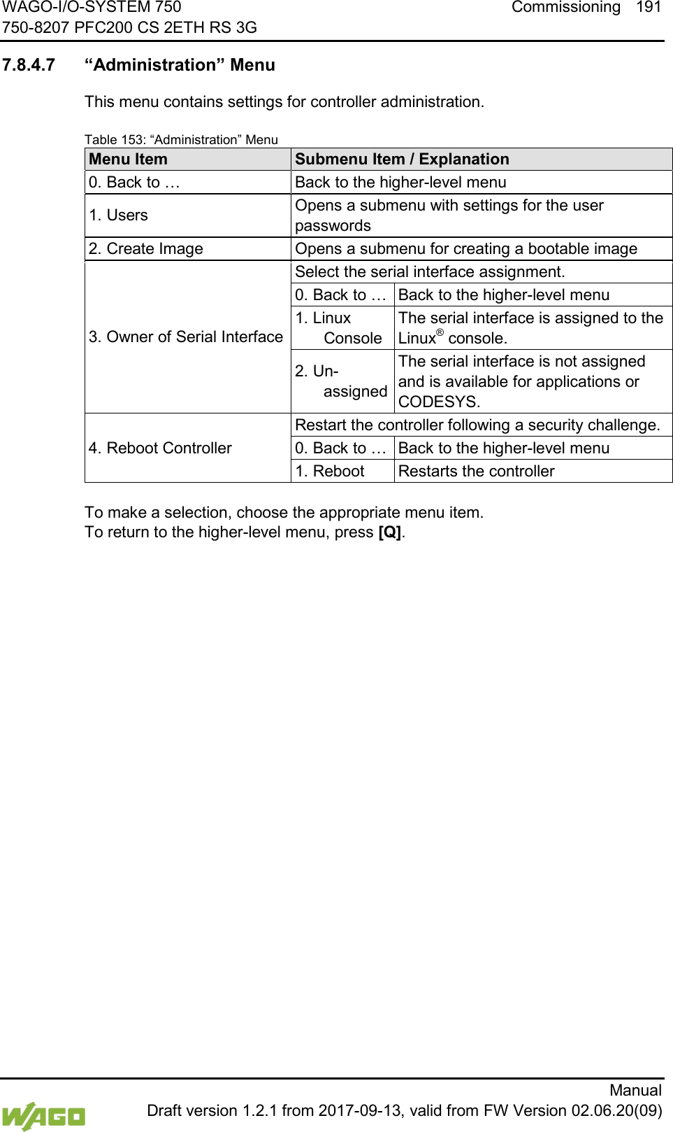 WAGO-I/O-SYSTEM 750 Commissioning 191 750-8207 PFC200 CS 2ETH RS 3G      Manual  Draft version 1.2.1 from 2017-09-13, valid from FW Version 02.06.20(09)  7.8.4.7 &ldquo;Administration&rdquo; Menu This menu contains settings for controller administration. Table 153: &ldquo;Administration&rdquo; Menu Menu Item Submenu Item / Explanation 0. Back to &hellip; Back to the higher-level menu 1. Users Opens a submenu with settings for the user passwords 2. Create Image Opens a submenu for creating a bootable image 3. Owner of Serial Interface Select the serial interface assignment. 0. Back to &hellip; Back to the higher-level menu 1. Linux Console The serial interface is assigned to the Linux&reg; console. 2. Un-assigned The serial interface is not assigned and is available for applications or CODESYS. 4. Reboot Controller Restart the controller following a security challenge. 0. Back to &hellip; Back to the higher-level menu 1. Reboot Restarts the controller  To make a selection, choose the appropriate menu item. To return to the higher-level menu, press [Q].    