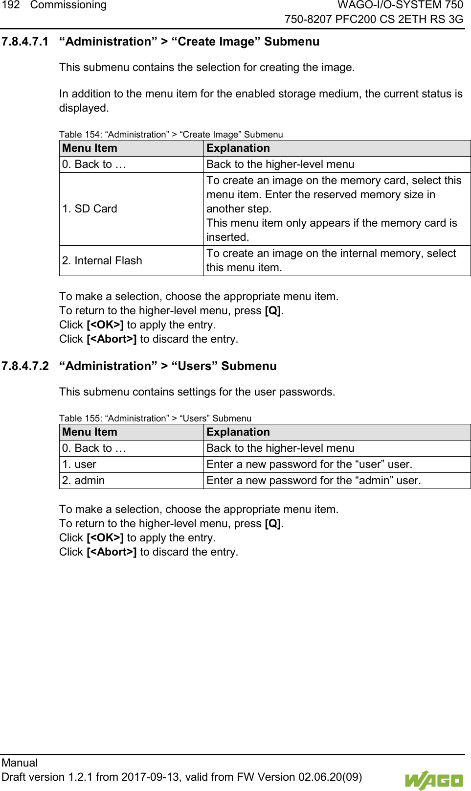 192 Commissioning WAGO-I/O-SYSTEM 750     750-8207 PFC200 CS 2ETH RS 3G Manual   Draft version 1.2.1 from 2017-09-13, valid from FW Version 02.06.20(09)   7.8.4.7.1 &ldquo;Administration&rdquo; > &ldquo;Create Image&rdquo; Submenu This submenu contains the selection for creating the image. In addition to the menu item for the enabled storage medium, the current status is displayed. Table 154: &ldquo;Administration&rdquo; > &ldquo;Create Image&rdquo; Submenu Menu Item Explanation 0. Back to &hellip; Back to the higher-level menu 1. SD Card To create an image on the memory card, select this menu item. Enter the reserved memory size in another step. This menu item only appears if the memory card is inserted. 2. Internal Flash To create an image on the internal memory, select this menu item.  To make a selection, choose the appropriate menu item. To return to the higher-level menu, press [Q].  Click [<OK>] to apply the entry.  Click [<Abort>] to discard the entry. 7.8.4.7.2 &ldquo;Administration&rdquo; > &ldquo;Users&rdquo; Submenu This submenu contains settings for the user passwords. Table 155: &ldquo;Administration&rdquo; > &ldquo;Users&rdquo; Submenu Menu Item Explanation 0. Back to &hellip; Back to the higher-level menu 1. user Enter a new password for the &ldquo;user&rdquo; user. 2. admin Enter a new password for the &ldquo;admin&rdquo; user.  To make a selection, choose the appropriate menu item. To return to the higher-level menu, press [Q].  Click [<OK>] to apply the entry.  Click [<Abort>] to discard the entry.     