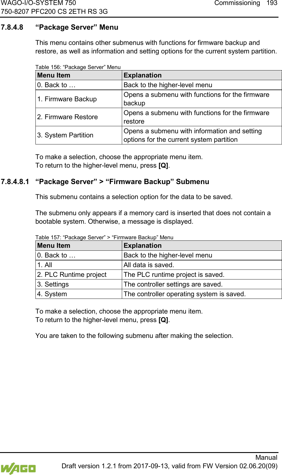 WAGO-I/O-SYSTEM 750 Commissioning 193 750-8207 PFC200 CS 2ETH RS 3G      Manual  Draft version 1.2.1 from 2017-09-13, valid from FW Version 02.06.20(09)  7.8.4.8 &ldquo;Package Server&rdquo; Menu This menu contains other submenus with functions for firmware backup and restore, as well as information and setting options for the current system partition. Table 156: &ldquo;Package Server&rdquo; Menu Menu Item Explanation 0. Back to &hellip; Back to the higher-level menu 1. Firmware Backup Opens a submenu with functions for the firmware backup 2. Firmware Restore Opens a submenu with functions for the firmware restore 3. System Partition Opens a submenu with information and setting options for the current system partition  To make a selection, choose the appropriate menu item. To return to the higher-level menu, press [Q]. 7.8.4.8.1 &ldquo;Package Server&rdquo; > &ldquo;Firmware Backup&rdquo; Submenu This submenu contains a selection option for the data to be saved. The submenu only appears if a memory card is inserted that does not contain a bootable system. Otherwise, a message is displayed. Table 157: &ldquo;Package Server&rdquo; > &ldquo;Firmware Backup&rdquo; Menu Menu Item Explanation 0. Back to &hellip; Back to the higher-level menu 1. All All data is saved. 2. PLC Runtime project The PLC runtime project is saved. 3. Settings The controller settings are saved. 4. System The controller operating system is saved.  To make a selection, choose the appropriate menu item. To return to the higher-level menu, press [Q]. You are taken to the following submenu after making the selection.    