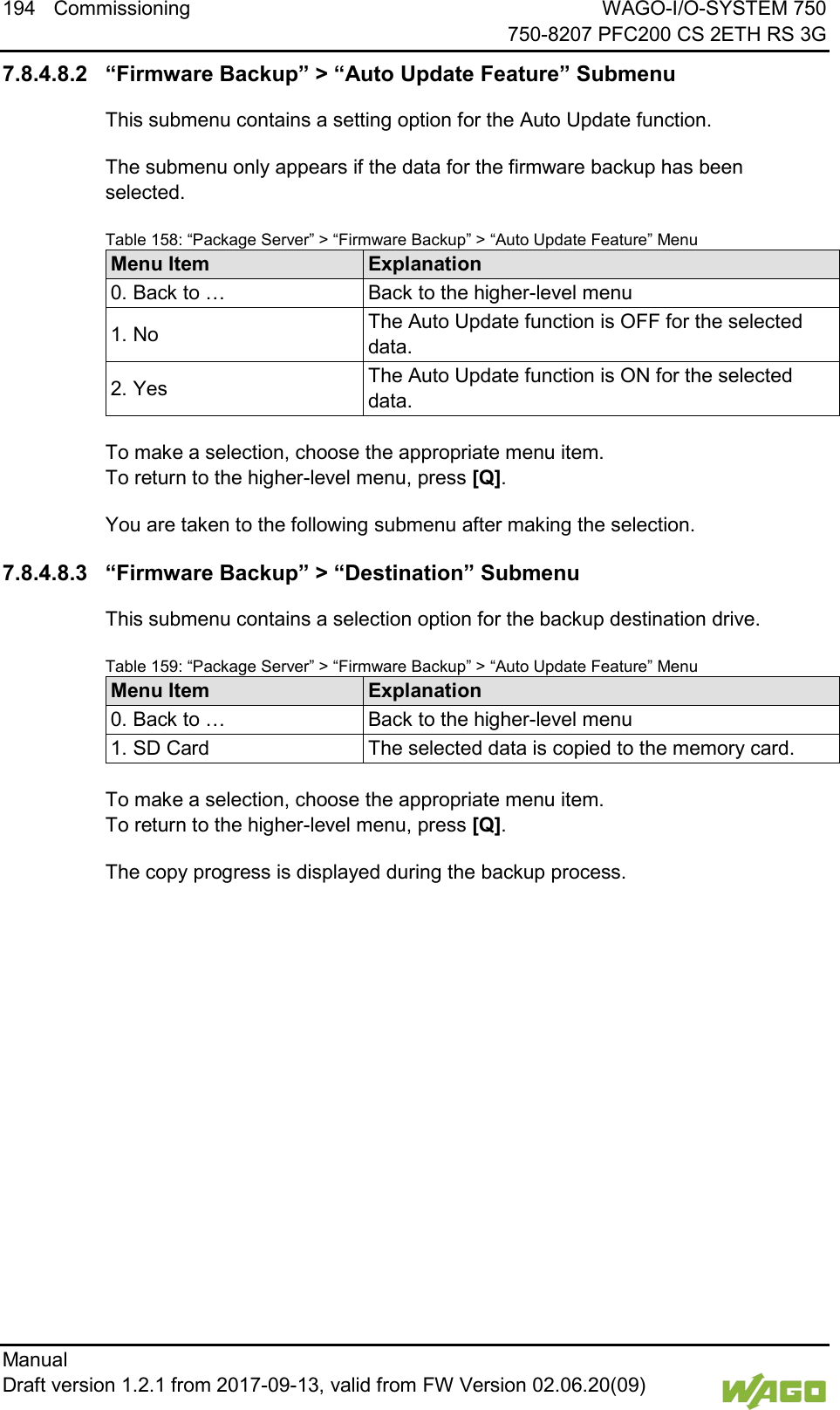 194 Commissioning WAGO-I/O-SYSTEM 750     750-8207 PFC200 CS 2ETH RS 3G Manual   Draft version 1.2.1 from 2017-09-13, valid from FW Version 02.06.20(09)   7.8.4.8.2 &ldquo;Firmware Backup&rdquo; > &ldquo;Auto Update Feature&rdquo; Submenu This submenu contains a setting option for the Auto Update function. The submenu only appears if the data for the firmware backup has been selected. Table 158: &ldquo;Package Server&rdquo; > &ldquo;Firmware Backup&rdquo; > &ldquo;Auto Update Feature&rdquo; Menu Menu Item Explanation 0. Back to &hellip; Back to the higher-level menu 1. No The Auto Update function is OFF for the selected data. 2. Yes The Auto Update function is ON for the selected data.  To make a selection, choose the appropriate menu item. To return to the higher-level menu, press [Q]. You are taken to the following submenu after making the selection. 7.8.4.8.3 &ldquo;Firmware Backup&rdquo; > &ldquo;Destination&rdquo; Submenu This submenu contains a selection option for the backup destination drive. Table 159: &ldquo;Package Server&rdquo; > &ldquo;Firmware Backup&rdquo; > &ldquo;Auto Update Feature&rdquo; Menu Menu Item Explanation 0. Back to &hellip; Back to the higher-level menu 1. SD Card The selected data is copied to the memory card.  To make a selection, choose the appropriate menu item. To return to the higher-level menu, press [Q]. The copy progress is displayed during the backup process.    