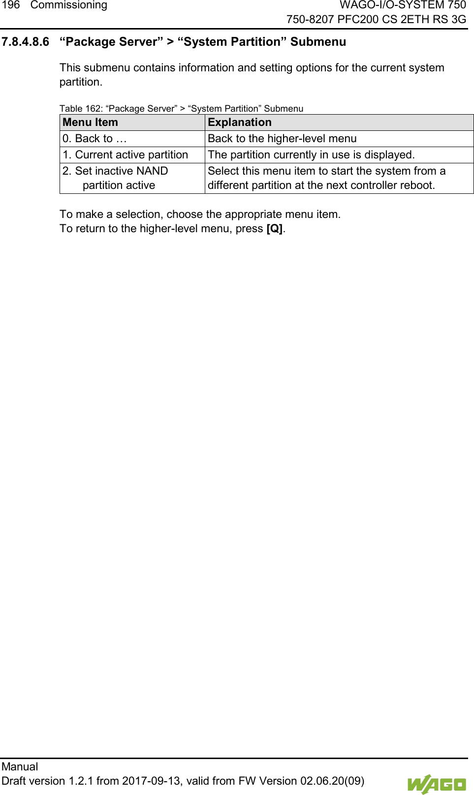 196 Commissioning WAGO-I/O-SYSTEM 750     750-8207 PFC200 CS 2ETH RS 3G Manual   Draft version 1.2.1 from 2017-09-13, valid from FW Version 02.06.20(09)   7.8.4.8.6 &ldquo;Package Server&rdquo; > &ldquo;System Partition&rdquo; Submenu This submenu contains information and setting options for the current system partition. Table 162: &ldquo;Package Server&rdquo; > &ldquo;System Partition&rdquo; Submenu Menu Item Explanation 0. Back to &hellip; Back to the higher-level menu 1. Current active partition The partition currently in use is displayed. 2. Set inactive NAND partition active Select this menu item to start the system from a different partition at the next controller reboot.  To make a selection, choose the appropriate menu item. To return to the higher-level menu, press [Q].     