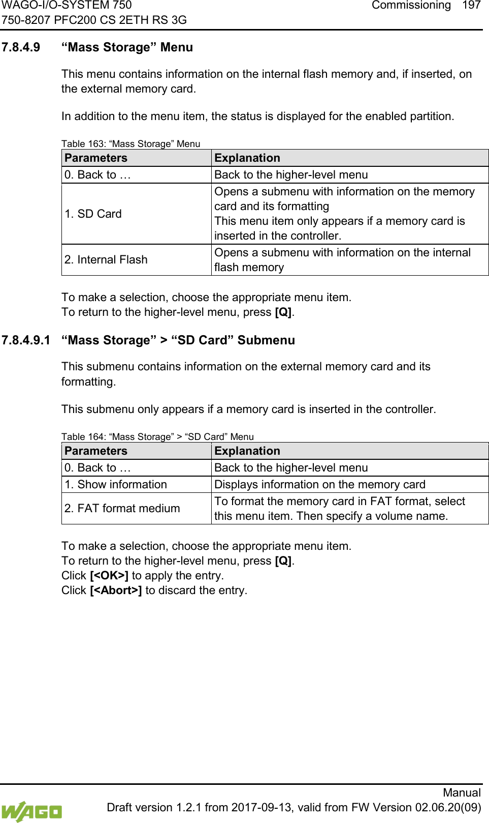WAGO-I/O-SYSTEM 750 Commissioning 197 750-8207 PFC200 CS 2ETH RS 3G      Manual  Draft version 1.2.1 from 2017-09-13, valid from FW Version 02.06.20(09)  7.8.4.9 &ldquo;Mass Storage&rdquo; Menu This menu contains information on the internal flash memory and, if inserted, on the external memory card. In addition to the menu item, the status is displayed for the enabled partition. Table 163: &ldquo;Mass Storage&rdquo; Menu Parameters Explanation 0. Back to &hellip; Back to the higher-level menu 1. SD Card Opens a submenu with information on the memory card and its formatting This menu item only appears if a memory card is inserted in the controller. 2. Internal Flash Opens a submenu with information on the internal flash memory  To make a selection, choose the appropriate menu item. To return to the higher-level menu, press [Q]. 7.8.4.9.1 &ldquo;Mass Storage&rdquo; > &ldquo;SD Card&rdquo; Submenu This submenu contains information on the external memory card and its formatting. This submenu only appears if a memory card is inserted in the controller. Table 164: &ldquo;Mass Storage&rdquo; > &ldquo;SD Card&rdquo; Menu Parameters Explanation 0. Back to &hellip; Back to the higher-level menu 1. Show information Displays information on the memory card 2. FAT format medium To format the memory card in FAT format, select this menu item. Then specify a volume name.  To make a selection, choose the appropriate menu item. To return to the higher-level menu, press [Q].  Click [<OK>] to apply the entry.  Click [<Abort>] to discard the entry.     