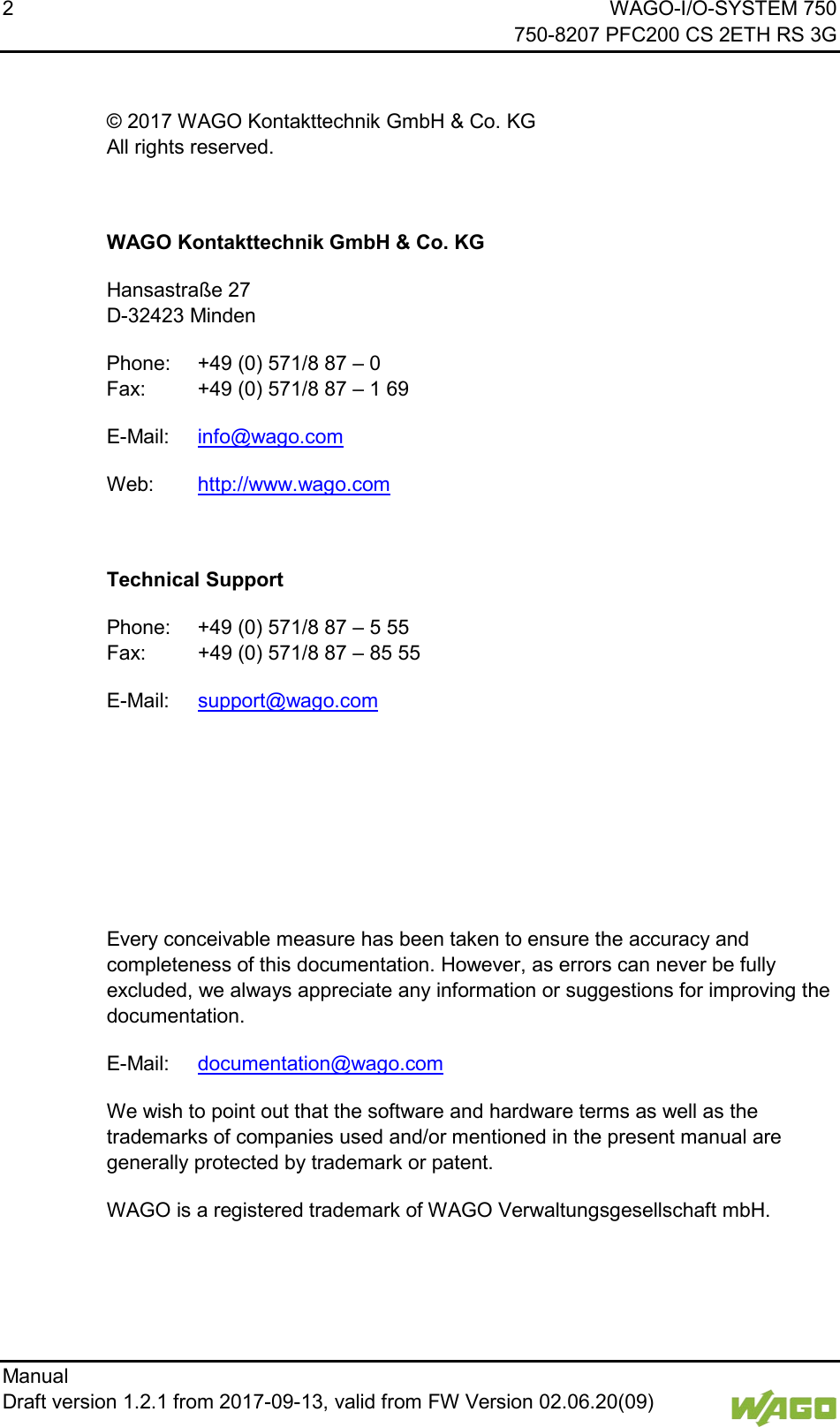 2    WAGO-I/O-SYSTEM 750     750-8207 PFC200 CS 2ETH RS 3G Manual   Draft version 1.2.1 from 2017-09-13, valid from FW Version 02.06.20(09)    &copy; 2017 WAGO Kontakttechnik GmbH &amp; Co. KG All rights reserved.  WAGO Kontakttechnik GmbH &amp; Co. KG Hansastra&szlig;e 27 D-32423 Minden Phone: +49 (0) 571/8 87 &ndash; 0 Fax: +49 (0) 571/8 87 &ndash; 1 69 E-Mail: info@wago.com Web: http://www.wago.com  Technical Support Phone: +49 (0) 571/8 87 &ndash; 5 55 Fax: +49 (0) 571/8 87 &ndash; 85 55 E-Mail: support@wago.com     Every conceivable measure has been taken to ensure the accuracy and completeness of this documentation. However, as errors can never be fully excluded, we always appreciate any information or suggestions for improving the documentation. E-Mail: documentation@wago.com We wish to point out that the software and hardware terms as well as the trademarks of companies used and/or mentioned in the present manual are generally protected by trademark or patent. WAGO is a registered trademark of WAGO Verwaltungsgesellschaft mbH.    