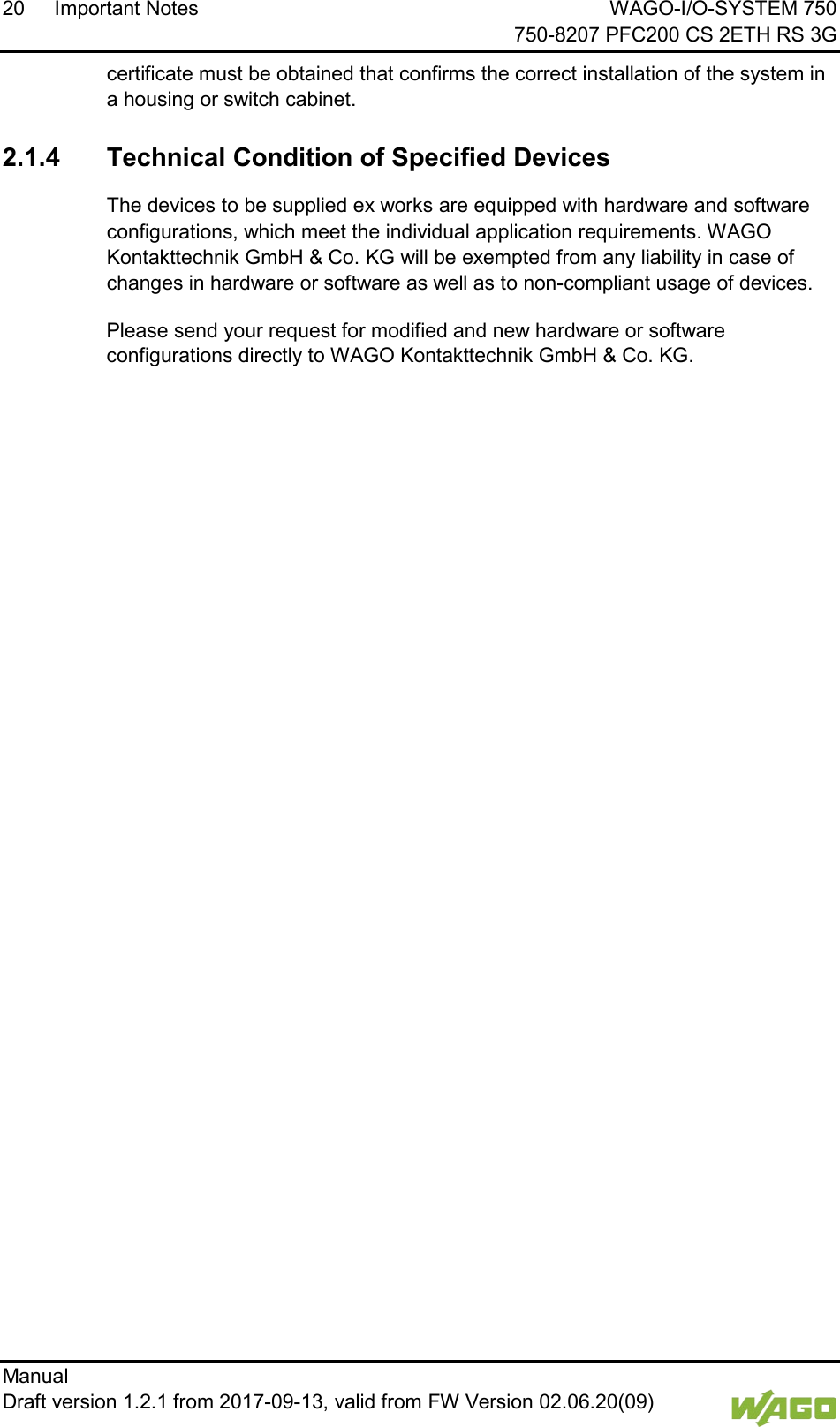 20 Important Notes WAGO-I/O-SYSTEM 750     750-8207 PFC200 CS 2ETH RS 3G Manual   Draft version 1.2.1 from 2017-09-13, valid from FW Version 02.06.20(09)   certificate must be obtained that confirms the correct installation of the system in a housing or switch cabinet.  2.1.4 Technical Condition of Specified Devices The devices to be supplied ex works are equipped with hardware and software configurations, which meet the individual application requirements. WAGO Kontakttechnik GmbH &amp; Co. KG will be exempted from any liability in case of changes in hardware or software as well as to non-compliant usage of devices. Please send your request for modified and new hardware or software configurations directly to WAGO Kontakttechnik GmbH &amp; Co. KG.      