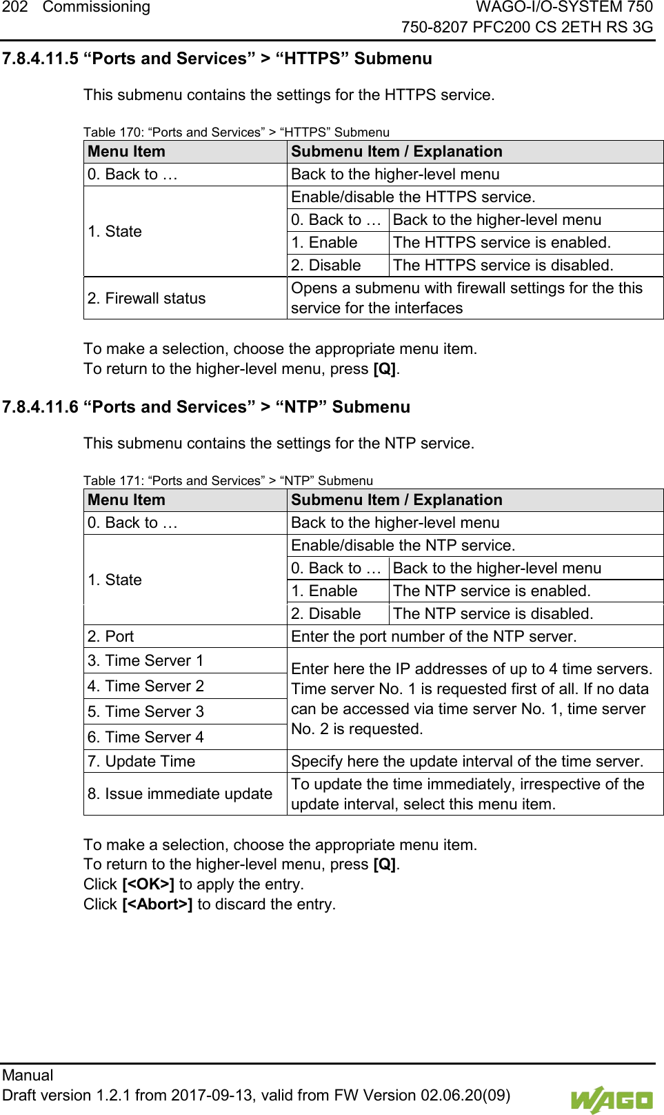 202 Commissioning WAGO-I/O-SYSTEM 750     750-8207 PFC200 CS 2ETH RS 3G Manual   Draft version 1.2.1 from 2017-09-13, valid from FW Version 02.06.20(09)   7.8.4.11.5 &ldquo;Ports and Services&rdquo; > &ldquo;HTTPS&rdquo; Submenu This submenu contains the settings for the HTTPS service. Table 170: &ldquo;Ports and Services&rdquo; > &ldquo;HTTPS&rdquo; Submenu Menu Item Submenu Item / Explanation 0. Back to &hellip; Back to the higher-level menu 1. State Enable/disable the HTTPS service. 0. Back to &hellip; Back to the higher-level menu 1. Enable The HTTPS service is enabled. 2. Disable The HTTPS service is disabled. 2. Firewall status Opens a submenu with firewall settings for the this service for the interfaces  To make a selection, choose the appropriate menu item. To return to the higher-level menu, press [Q]. 7.8.4.11.6 &ldquo;Ports and Services&rdquo; > &ldquo;NTP&rdquo; Submenu This submenu contains the settings for the NTP service. Table 171: &ldquo;Ports and Services&rdquo; > &ldquo;NTP&rdquo; Submenu Menu Item Submenu Item / Explanation 0. Back to &hellip; Back to the higher-level menu 1. State Enable/disable the NTP service. 0. Back to &hellip; Back to the higher-level menu 1. Enable The NTP service is enabled. 2. Disable The NTP service is disabled. 2. Port Enter the port number of the NTP server. 3. Time Server 1 Enter here the IP addresses of up to 4 time servers. Time server No. 1 is requested first of all. If no data can be accessed via time server No. 1, time server No. 2 is requested. 4. Time Server 2 5. Time Server 3 6. Time Server 4 7. Update Time Specify here the update interval of the time server. 8. Issue immediate update To update the time immediately, irrespective of the update interval, select this menu item.  To make a selection, choose the appropriate menu item. To return to the higher-level menu, press [Q].  Click [<OK>] to apply the entry.  Click [<Abort>] to discard the entry.    