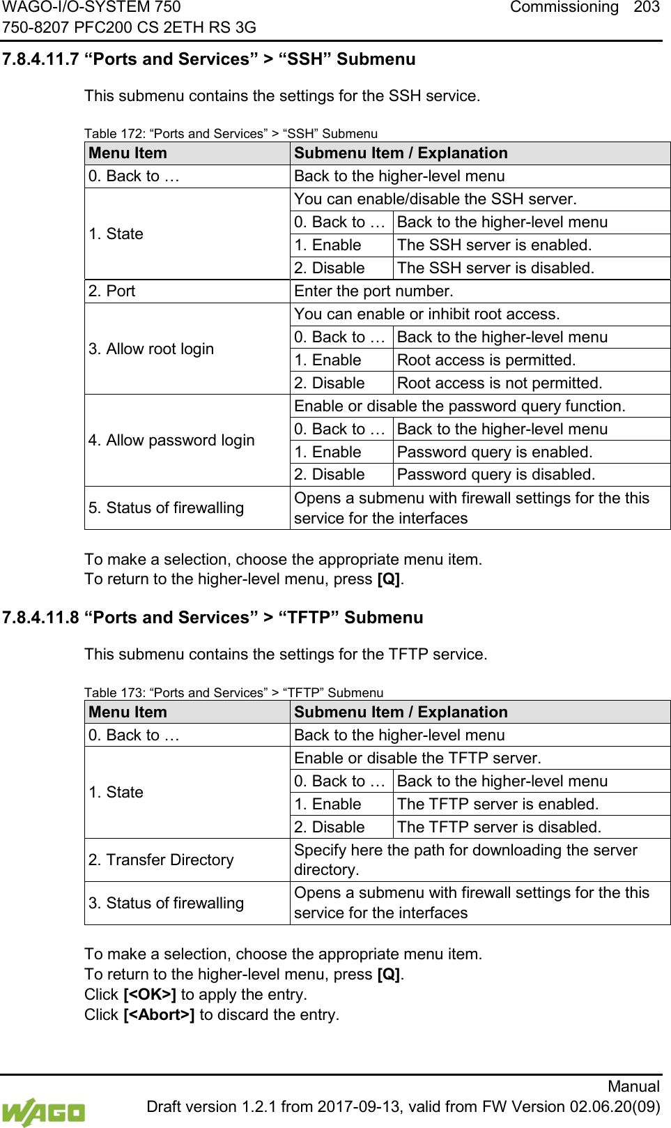 WAGO-I/O-SYSTEM 750 Commissioning 203 750-8207 PFC200 CS 2ETH RS 3G      Manual  Draft version 1.2.1 from 2017-09-13, valid from FW Version 02.06.20(09) 7.8.4.11.7 &ldquo;Ports and Services&rdquo; > &ldquo;SSH&rdquo; Submenu This submenu contains the settings for the SSH service. Table 172: &ldquo;Ports and Services&rdquo; > &ldquo;SSH&rdquo; Submenu Menu Item Submenu Item / Explanation 0. Back to &hellip; Back to the higher-level menu 1. State You can enable/disable the SSH server. 0. Back to &hellip; Back to the higher-level menu 1. Enable The SSH server is enabled. 2. Disable The SSH server is disabled. 2. Port Enter the port number. 3. Allow root login You can enable or inhibit root access. 0. Back to &hellip; Back to the higher-level menu 1. Enable Root access is permitted. 2. Disable Root access is not permitted. 4. Allow password login Enable or disable the password query function. 0. Back to &hellip; Back to the higher-level menu 1. Enable Password query is enabled. 2. Disable Password query is disabled. 5. Status of firewalling Opens a submenu with firewall settings for the this service for the interfaces  To make a selection, choose the appropriate menu item. To return to the higher-level menu, press [Q]. 7.8.4.11.8 &ldquo;Ports and Services&rdquo; > &ldquo;TFTP&rdquo; Submenu This submenu contains the settings for the TFTP service. Table 173: &ldquo;Ports and Services&rdquo; > &ldquo;TFTP&rdquo; Submenu Menu Item Submenu Item / Explanation 0. Back to &hellip; Back to the higher-level menu 1. State Enable or disable the TFTP server. 0. Back to &hellip; Back to the higher-level menu 1. Enable The TFTP server is enabled. 2. Disable The TFTP server is disabled. 2. Transfer Directory Specify here the path for downloading the server directory. 3. Status of firewalling Opens a submenu with firewall settings for the this service for the interfaces  To make a selection, choose the appropriate menu item. To return to the higher-level menu, press [Q].  Click [<OK>] to apply the entry.  Click [<Abort>] to discard the entry. 