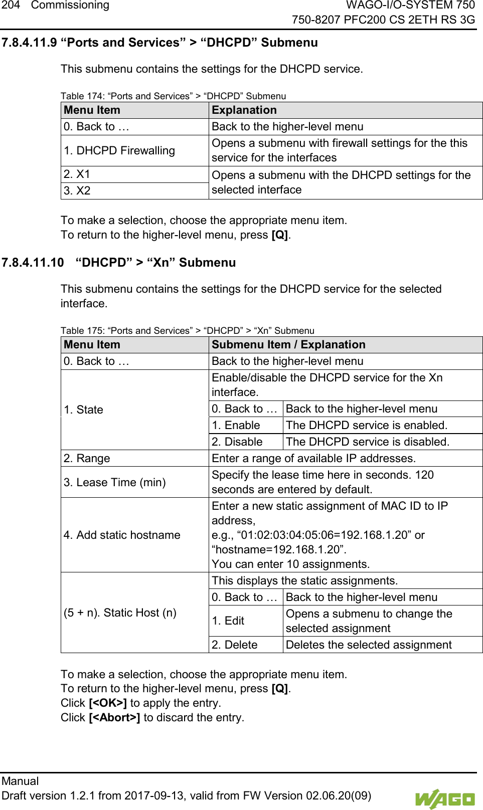 204 Commissioning WAGO-I/O-SYSTEM 750     750-8207 PFC200 CS 2ETH RS 3G Manual   Draft version 1.2.1 from 2017-09-13, valid from FW Version 02.06.20(09)   7.8.4.11.9 &ldquo;Ports and Services&rdquo; > &ldquo;DHCPD&rdquo; Submenu This submenu contains the settings for the DHCPD service. Table 174: &ldquo;Ports and Services&rdquo; > &ldquo;DHCPD&rdquo; Submenu Menu Item Explanation 0. Back to &hellip; Back to the higher-level menu 1. DHCPD Firewalling Opens a submenu with firewall settings for the this service for the interfaces 2. X1 Opens a submenu with the DHCPD settings for the selected interface 3. X2  To make a selection, choose the appropriate menu item. To return to the higher-level menu, press [Q]. 7.8.4.11.10 &ldquo;DHCPD&rdquo; > &ldquo;Xn&rdquo; Submenu This submenu contains the settings for the DHCPD service for the selected interface. Table 175: &ldquo;Ports and Services&rdquo; > &ldquo;DHCPD&rdquo; > &ldquo;Xn&rdquo; Submenu Menu Item Submenu Item / Explanation 0. Back to &hellip; Back to the higher-level menu 1. State Enable/disable the DHCPD service for the Xn interface. 0. Back to &hellip; Back to the higher-level menu 1. Enable The DHCPD service is enabled. 2. Disable The DHCPD service is disabled. 2. Range Enter a range of available IP addresses. 3. Lease Time (min) Specify the lease time here in seconds. 120 seconds are entered by default. 4. Add static hostname Enter a new static assignment of MAC ID to IP address,  e.g., &ldquo;01:02:03:04:05:06=192.168.1.20&rdquo; or &ldquo;hostname=192.168.1.20&rdquo;.  You can enter 10 assignments. (5 + n). Static Host (n) This displays the static assignments. 0. Back to &hellip; Back to the higher-level menu 1. Edit Opens a submenu to change the selected assignment 2. Delete Deletes the selected assignment  To make a selection, choose the appropriate menu item. To return to the higher-level menu, press [Q].  Click [<OK>] to apply the entry.  Click [<Abort>] to discard the entry.    