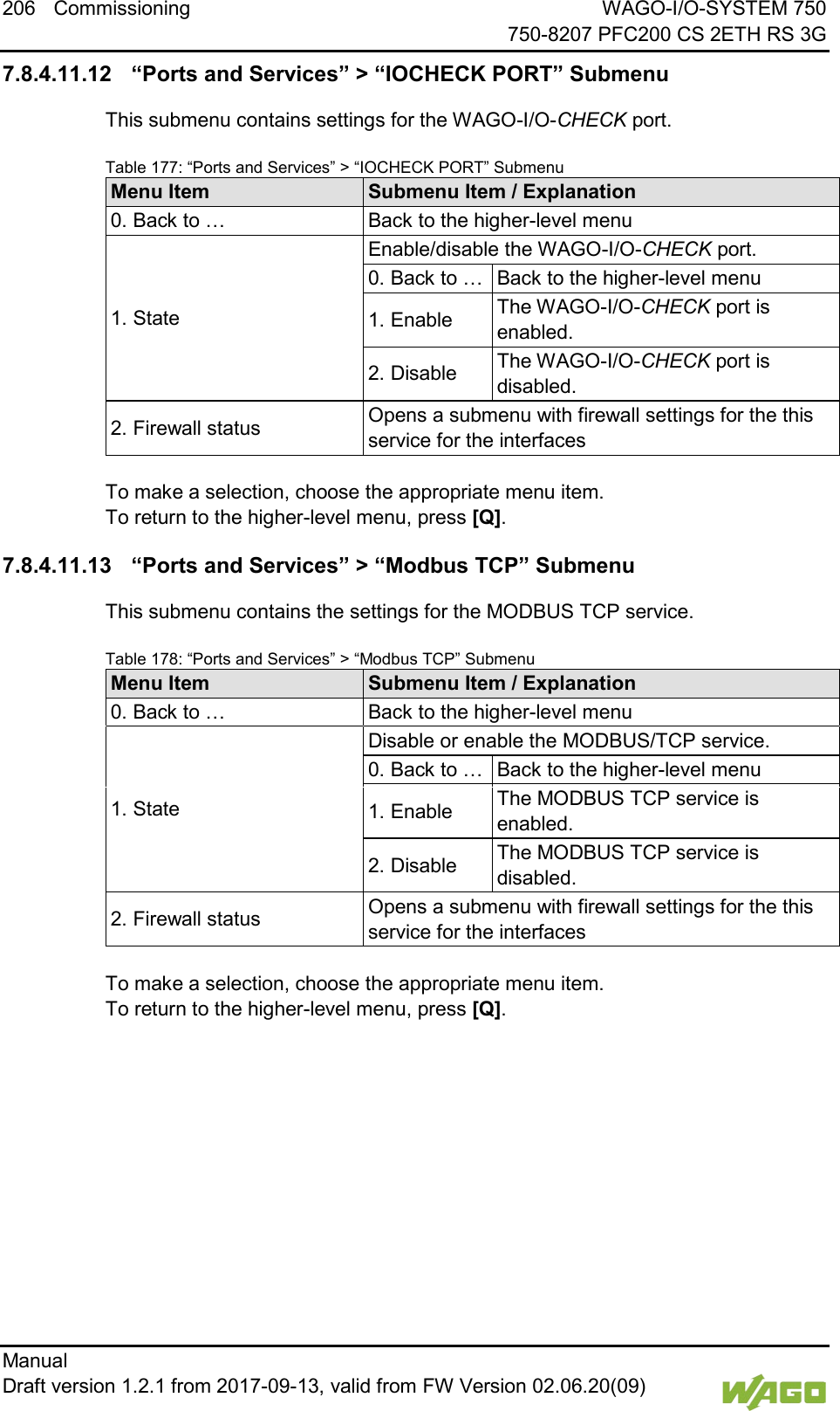206 Commissioning WAGO-I/O-SYSTEM 750     750-8207 PFC200 CS 2ETH RS 3G Manual   Draft version 1.2.1 from 2017-09-13, valid from FW Version 02.06.20(09)   7.8.4.11.12 &ldquo;Ports and Services&rdquo; > &ldquo;IOCHECK PORT&rdquo; Submenu This submenu contains settings for the WAGO-I/O-CHECK port. Table 177: &ldquo;Ports and Services&rdquo; > &ldquo;IOCHECK PORT&rdquo; Submenu Menu Item Submenu Item / Explanation 0. Back to &hellip; Back to the higher-level menu 1. State Enable/disable the WAGO-I/O-CHECK port. 0. Back to &hellip; Back to the higher-level menu 1. Enable The WAGO-I/O-CHECK port is enabled. 2. Disable The WAGO-I/O-CHECK port is disabled. 2. Firewall status Opens a submenu with firewall settings for the this service for the interfaces  To make a selection, choose the appropriate menu item. To return to the higher-level menu, press [Q]. 7.8.4.11.13 &ldquo;Ports and Services&rdquo; > &ldquo;Modbus TCP&rdquo; Submenu This submenu contains the settings for the MODBUS TCP service. Table 178: &ldquo;Ports and Services&rdquo; > &ldquo;Modbus TCP&rdquo; Submenu Menu Item Submenu Item / Explanation 0. Back to &hellip; Back to the higher-level menu 1. State Disable or enable the MODBUS/TCP service. 0. Back to &hellip; Back to the higher-level menu 1. Enable The MODBUS TCP service is enabled. 2. Disable The MODBUS TCP service is disabled. 2. Firewall status Opens a submenu with firewall settings for the this service for the interfaces  To make a selection, choose the appropriate menu item. To return to the higher-level menu, press [Q].    