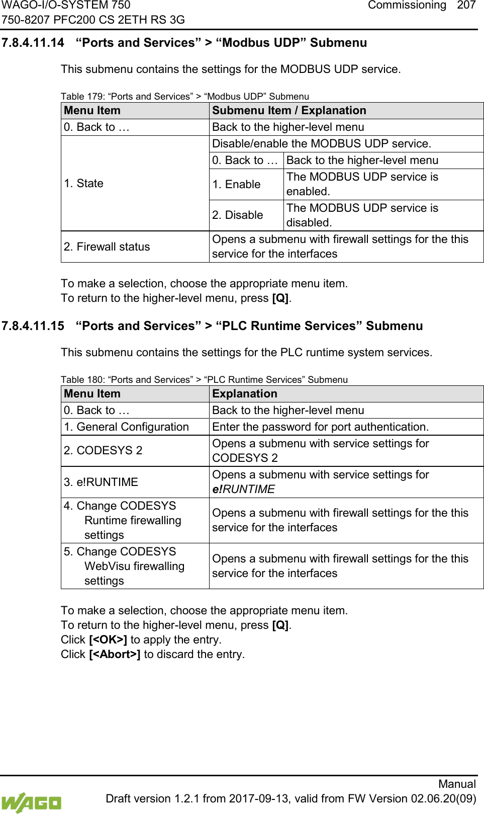 WAGO-I/O-SYSTEM 750 Commissioning 207 750-8207 PFC200 CS 2ETH RS 3G      Manual  Draft version 1.2.1 from 2017-09-13, valid from FW Version 02.06.20(09) 7.8.4.11.14 &ldquo;Ports and Services&rdquo; > &ldquo;Modbus UDP&rdquo; Submenu This submenu contains the settings for the MODBUS UDP service. Table 179: &ldquo;Ports and Services&rdquo; > &ldquo;Modbus UDP&rdquo; Submenu Menu Item Submenu Item / Explanation 0. Back to &hellip; Back to the higher-level menu 1. State Disable/enable the MODBUS UDP service. 0. Back to &hellip; Back to the higher-level menu 1. Enable The MODBUS UDP service is enabled. 2. Disable The MODBUS UDP service is disabled. 2. Firewall status Opens a submenu with firewall settings for the this service for the interfaces  To make a selection, choose the appropriate menu item. To return to the higher-level menu, press [Q]. 7.8.4.11.15 &ldquo;Ports and Services&rdquo; > &ldquo;PLC Runtime Services&rdquo; Submenu This submenu contains the settings for the PLC runtime system services. Table 180: &ldquo;Ports and Services&rdquo; > &ldquo;PLC Runtime Services&rdquo; Submenu Menu Item Explanation 0. Back to &hellip; Back to the higher-level menu 1. General Configuration Enter the password for port authentication. 2. CODESYS 2 Opens a submenu with service settings for CODESYS 2 3. e!RUNTIME Opens a submenu with service settings for e!RUNTIME 4. Change CODESYS Runtime firewalling settings Opens a submenu with firewall settings for the this service for the interfaces 5. Change CODESYS WebVisu firewalling settings Opens a submenu with firewall settings for the this service for the interfaces  To make a selection, choose the appropriate menu item. To return to the higher-level menu, press [Q].  Click [<OK>] to apply the entry.  Click [<Abort>] to discard the entry.    