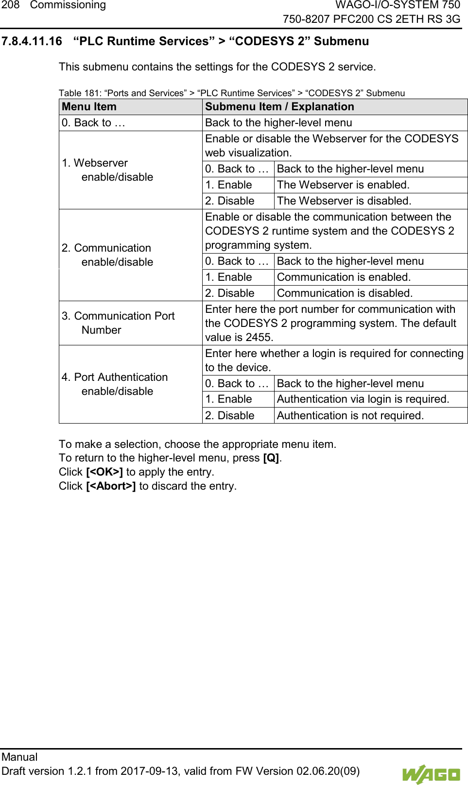 208 Commissioning WAGO-I/O-SYSTEM 750     750-8207 PFC200 CS 2ETH RS 3G Manual   Draft version 1.2.1 from 2017-09-13, valid from FW Version 02.06.20(09)   7.8.4.11.16 &ldquo;PLC Runtime Services&rdquo; > &ldquo;CODESYS 2&rdquo; Submenu This submenu contains the settings for the CODESYS 2 service. Table 181: &ldquo;Ports and Services&rdquo; > &ldquo;PLC Runtime Services&rdquo; > &ldquo;CODESYS 2&rdquo; Submenu Menu Item Submenu Item / Explanation 0. Back to &hellip; Back to the higher-level menu 1. Webserver enable/disable Enable or disable the Webserver for the CODESYS web visualization. 0. Back to &hellip; Back to the higher-level menu 1. Enable The Webserver is enabled. 2. Disable The Webserver is disabled. 2. Communication enable/disable Enable or disable the communication between the CODESYS 2 runtime system and the CODESYS 2 programming system. 0. Back to &hellip; Back to the higher-level menu 1. Enable Communication is enabled. 2. Disable Communication is disabled. 3. Communication Port Number Enter here the port number for communication with the CODESYS 2 programming system. The default value is 2455. 4. Port Authentication enable/disable Enter here whether a login is required for connecting to the device. 0. Back to &hellip; Back to the higher-level menu 1. Enable Authentication via login is required. 2. Disable Authentication is not required.  To make a selection, choose the appropriate menu item. To return to the higher-level menu, press [Q].  Click [<OK>] to apply the entry.  Click [<Abort>] to discard the entry.    