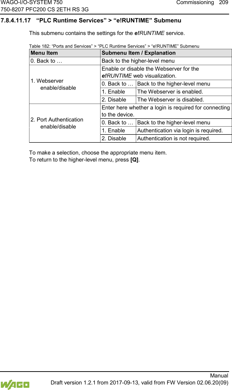 WAGO-I/O-SYSTEM 750 Commissioning 209 750-8207 PFC200 CS 2ETH RS 3G      Manual  Draft version 1.2.1 from 2017-09-13, valid from FW Version 02.06.20(09) 7.8.4.11.17 &ldquo;PLC Runtime Services&rdquo; > &ldquo;e!RUNTIME&rdquo; Submenu This submenu contains the settings for the e!RUNTIME service. Table 182: &ldquo;Ports and Services&rdquo; > &ldquo;PLC Runtime Services&rdquo; > &ldquo;e!RUNTIME&rdquo; Submenu Menu Item Submenu Item / Explanation 0. Back to &hellip; Back to the higher-level menu 1. Webserver enable/disable Enable or disable the Webserver for the e!RUNTIME web visualization. 0. Back to &hellip; Back to the higher-level menu 1. Enable The Webserver is enabled. 2. Disable The Webserver is disabled. 2. Port Authentication enable/disable Enter here whether a login is required for connecting to the device. 0. Back to &hellip; Back to the higher-level menu 1. Enable Authentication via login is required. 2. Disable Authentication is not required.  To make a selection, choose the appropriate menu item. To return to the higher-level menu, press [Q].    