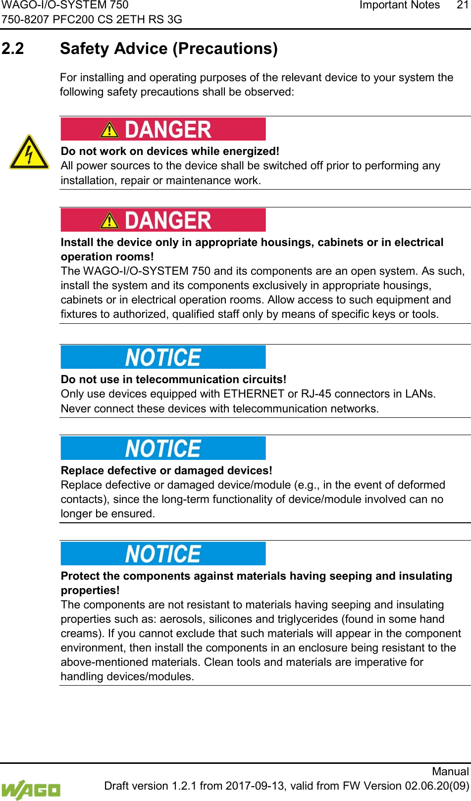 WAGO-I/O-SYSTEM 750 Important Notes 21 750-8207 PFC200 CS 2ETH RS 3G      Manual  Draft version 1.2.1 from 2017-09-13, valid from FW Version 02.06.20(09)  2.2  Safety Advice (Precautions)  For installing and operating purposes of the relevant device to your system the following safety precautions shall be observed:     Do not work on devices while energized! All power sources to the device shall be switched off prior to performing any installation, repair or maintenance work.      Install the device only in appropriate housings, cabinets or in electrical operation rooms! The WAGO-I/O-SYSTEM 750 and its components are an open system. As such, install the system and its components exclusively in appropriate housings, cabinets or in electrical operation rooms. Allow access to such equipment and fixtures to authorized, qualified staff only by means of specific keys or tools.          Do not use in telecommunication circuits! Only use devices equipped with ETHERNET or RJ-45 connectors in LANs. Never connect these devices with telecommunication networks.      Replace defective or damaged devices! Replace defective or damaged device/module (e.g., in the event of deformed contacts), since the long-term functionality of device/module involved can no longer be ensured.      Protect the components against materials having seeping and insulating properties! The components are not resistant to materials having seeping and insulating properties such as: aerosols, silicones and triglycerides (found in some hand creams). If you cannot exclude that such materials will appear in the component environment, then install the components in an enclosure being resistant to the above-mentioned materials. Clean tools and materials are imperative for handling devices/modules.   