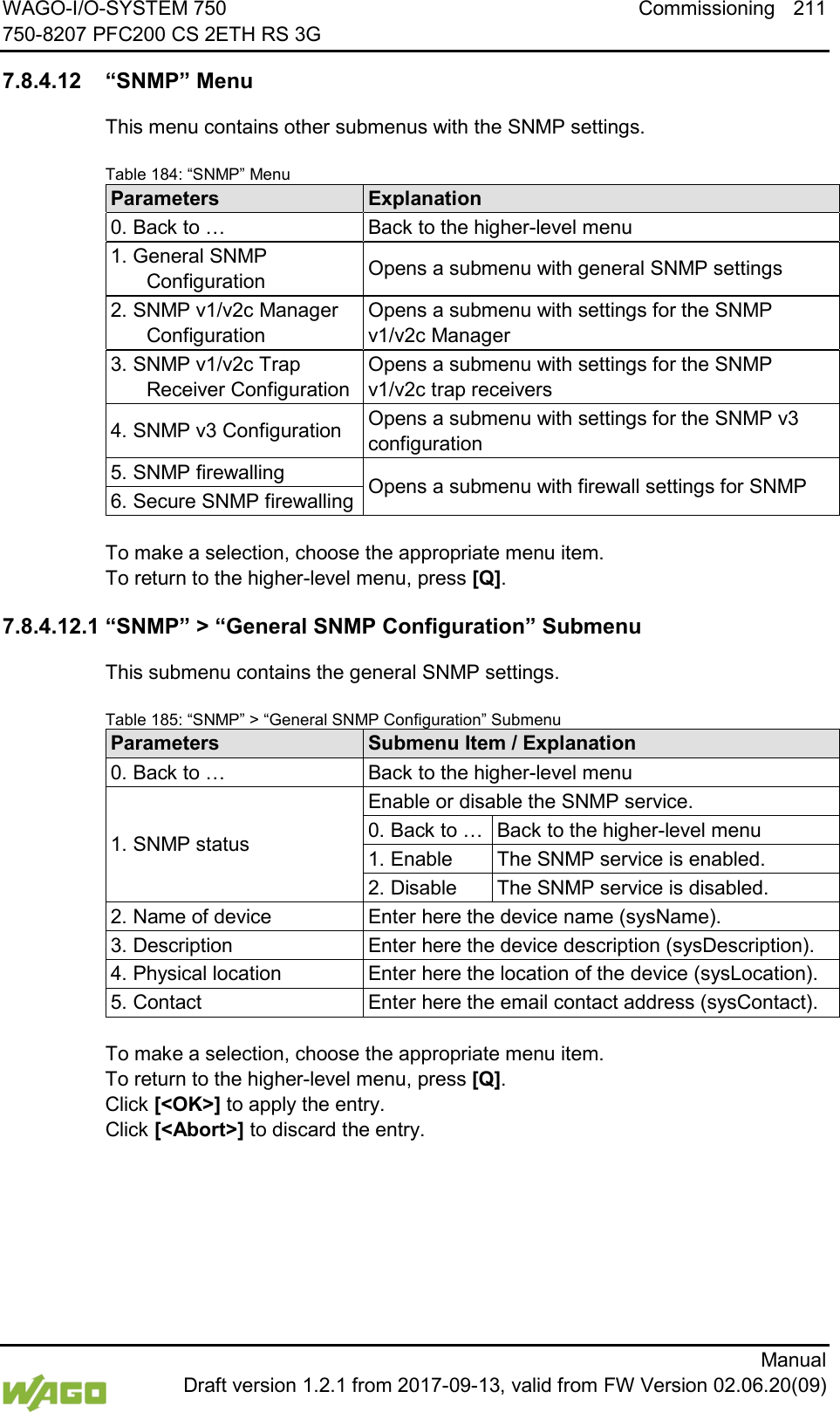 WAGO-I/O-SYSTEM 750 Commissioning 211 750-8207 PFC200 CS 2ETH RS 3G      Manual  Draft version 1.2.1 from 2017-09-13, valid from FW Version 02.06.20(09)  7.8.4.12 &ldquo;SNMP&rdquo; Menu This menu contains other submenus with the SNMP settings. Table 184: &ldquo;SNMP&rdquo; Menu Parameters Explanation 0. Back to &hellip; Back to the higher-level menu 1. General SNMP Configuration Opens a submenu with general SNMP settings 2. SNMP v1/v2c Manager Configuration Opens a submenu with settings for the SNMP v1/v2c Manager 3. SNMP v1/v2c Trap Receiver Configuration Opens a submenu with settings for the SNMP v1/v2c trap receivers 4. SNMP v3 Configuration Opens a submenu with settings for the SNMP v3 configuration 5. SNMP firewalling Opens a submenu with firewall settings for SNMP 6. Secure SNMP firewalling  To make a selection, choose the appropriate menu item. To return to the higher-level menu, press [Q]. 7.8.4.12.1 &ldquo;SNMP&rdquo; > &ldquo;General SNMP Configuration&rdquo; Submenu This submenu contains the general SNMP settings. Table 185: &ldquo;SNMP&rdquo; > &ldquo;General SNMP Configuration&rdquo; Submenu Parameters Submenu Item / Explanation 0. Back to &hellip; Back to the higher-level menu 1. SNMP status Enable or disable the SNMP service. 0. Back to &hellip; Back to the higher-level menu 1. Enable The SNMP service is enabled. 2. Disable The SNMP service is disabled. 2. Name of device Enter here the device name (sysName). 3. Description Enter here the device description (sysDescription). 4. Physical location Enter here the location of the device (sysLocation). 5. Contact Enter here the email contact address (sysContact).  To make a selection, choose the appropriate menu item. To return to the higher-level menu, press [Q].  Click [<OK>] to apply the entry.  Click [<Abort>] to discard the entry.    