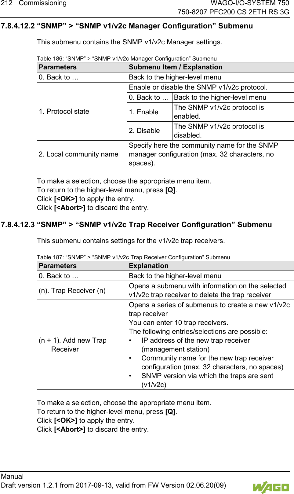 212 Commissioning WAGO-I/O-SYSTEM 750     750-8207 PFC200 CS 2ETH RS 3G Manual   Draft version 1.2.1 from 2017-09-13, valid from FW Version 02.06.20(09)   7.8.4.12.2 &ldquo;SNMP&rdquo; > &ldquo;SNMP v1/v2c Manager Configuration&rdquo; Submenu This submenu contains the SNMP v1/v2c Manager settings. Table 186: &ldquo;SNMP&rdquo; > &ldquo;SNMP v1/v2c Manager Configuration&rdquo; Submenu Parameters Submenu Item / Explanation 0. Back to &hellip; Back to the higher-level menu 1. Protocol state Enable or disable the SNMP v1/v2c protocol. 0. Back to &hellip; Back to the higher-level menu 1. Enable The SNMP v1/v2c protocol is enabled. 2. Disable The SNMP v1/v2c protocol is disabled. 2. Local community name Specify here the community name for the SNMP manager configuration (max. 32 characters, no spaces).  To make a selection, choose the appropriate menu item. To return to the higher-level menu, press [Q].  Click [<OK>] to apply the entry.  Click [<Abort>] to discard the entry. 7.8.4.12.3 &ldquo;SNMP&rdquo; > &ldquo;SNMP v1/v2c Trap Receiver Configuration&rdquo; Submenu This submenu contains settings for the v1/v2c trap receivers. Table 187: &ldquo;SNMP&rdquo; > &ldquo;SNMP v1/v2c Trap Receiver Configuration&rdquo; Submenu Parameters Explanation 0. Back to &hellip; Back to the higher-level menu (n). Trap Receiver (n) Opens a submenu with information on the selected v1/v2c trap receiver to delete the trap receiver (n + 1). Add new Trap Receiver Opens a series of submenus to create a new v1/v2c trap receiver  You can enter 10 trap receivers.  The following entries/selections are possible: &bull; IP address of the new trap receiver (management station) &bull; Community name for the new trap receiver configuration (max. 32 characters, no spaces) &bull; SNMP version via which the traps are sent (v1/v2c)  To make a selection, choose the appropriate menu item. To return to the higher-level menu, press [Q].  Click [<OK>] to apply the entry.  Click [<Abort>] to discard the entry.    