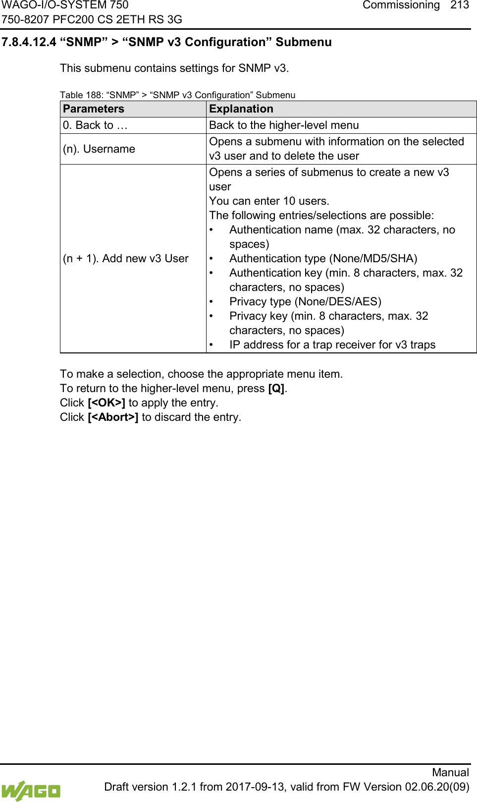 WAGO-I/O-SYSTEM 750 Commissioning 213 750-8207 PFC200 CS 2ETH RS 3G      Manual  Draft version 1.2.1 from 2017-09-13, valid from FW Version 02.06.20(09) 7.8.4.12.4 &ldquo;SNMP&rdquo; > &ldquo;SNMP v3 Configuration&rdquo; Submenu This submenu contains settings for SNMP v3. Table 188: &ldquo;SNMP&rdquo; > &ldquo;SNMP v3 Configuration&rdquo; Submenu Parameters Explanation 0. Back to &hellip; Back to the higher-level menu (n). Username Opens a submenu with information on the selected v3 user and to delete the user (n + 1). Add new v3 User Opens a series of submenus to create a new v3 user  You can enter 10 users. The following entries/selections are possible: &bull; Authentication name (max. 32 characters, no spaces) &bull; Authentication type (None/MD5/SHA) &bull; Authentication key (min. 8 characters, max. 32 characters, no spaces) &bull; Privacy type (None/DES/AES) &bull; Privacy key (min. 8 characters, max. 32 characters, no spaces) &bull; IP address for a trap receiver for v3 traps  To make a selection, choose the appropriate menu item. To return to the higher-level menu, press [Q].  Click [<OK>] to apply the entry.  Click [<Abort>] to discard the entry.    
