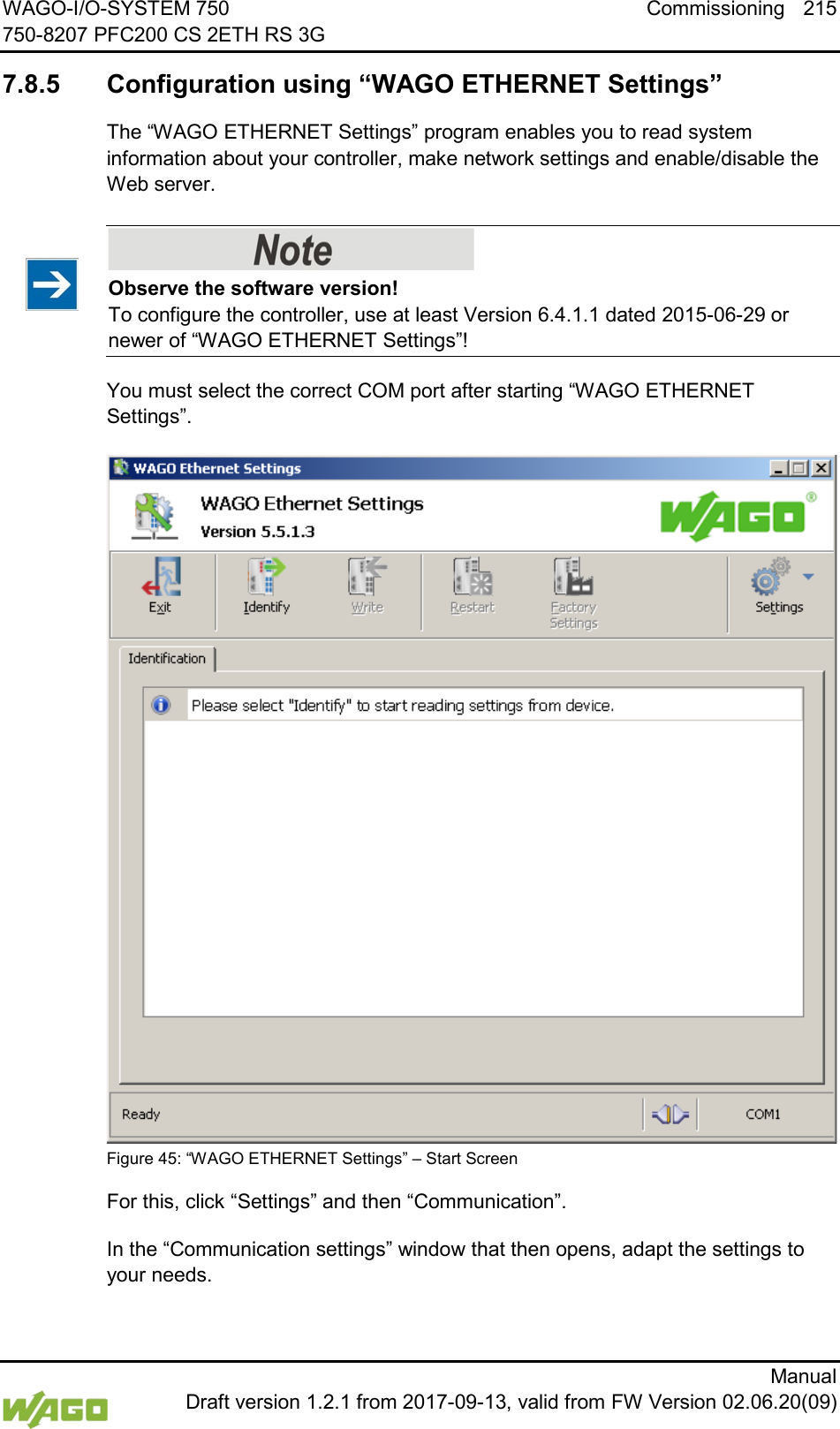 WAGO-I/O-SYSTEM 750 Commissioning 215 750-8207 PFC200 CS 2ETH RS 3G      Manual  Draft version 1.2.1 from 2017-09-13, valid from FW Version 02.06.20(09) </dg_  7.8.5 Configuration using &ldquo;WAGO ETHERNET Settings&rdquo; The &ldquo;WAGO ETHERNET Settings&rdquo; program enables you to read system information about your controller, make network settings and enable/disable the Web server.    Observe the software version! To configure the controller, use at least Version 6.4.1.1 dated 2015-06-29 or newer of &ldquo;WAGO ETHERNET Settings&rdquo;! You must select the correct COM port after starting &ldquo;WAGO ETHERNET Settings&rdquo;.  Figure 45: &ldquo;WAGO ETHERNET Settings&rdquo; &ndash; Start Screen For this, click &ldquo;Settings&rdquo; and then &ldquo;Communication&rdquo;. In the &ldquo;Communication settings&rdquo; window that then opens, adapt the settings to your needs. 