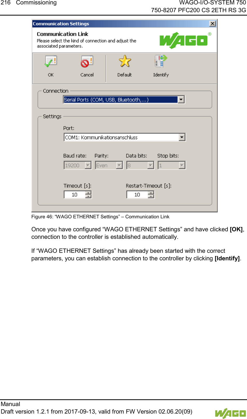 216 Commissioning WAGO-I/O-SYSTEM 750     750-8207 PFC200 CS 2ETH RS 3G Manual   Draft version 1.2.1 from 2017-09-13, valid from FW Version 02.06.20(09)    Figure 46: &ldquo;WAGO ETHERNET Settings&rdquo; &ndash; Communication Link Once you have configured &ldquo;WAGO ETHERNET Settings&rdquo; and have clicked [OK], connection to the controller is established automatically. If &ldquo;WAGO ETHERNET Settings&rdquo; has already been started with the correct parameters, you can establish connection to the controller by clicking [Identify].    