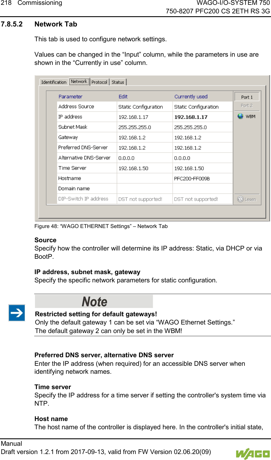 218 Commissioning WAGO-I/O-SYSTEM 750     750-8207 PFC200 CS 2ETH RS 3G Manual   Draft version 1.2.1 from 2017-09-13, valid from FW Version 02.06.20(09)   7.8.5.2 Network Tab This tab is used to configure network settings. Values can be changed in the &ldquo;Input&rdquo; column, while the parameters in use are shown in the &ldquo;Currently in use&rdquo; column.  Figure 48: &ldquo;WAGO ETHERNET Settings&rdquo; &ndash; Network Tab Source  Specify how the controller will determine its IP address: Static, via DHCP or via BootP. IP address, subnet mask, gateway  Specify the specific network parameters for static configuration.    Restricted setting for default gateways! Only the default gateway 1 can be set via &ldquo;WAGO Ethernet Settings.&rdquo;  The default gateway 2 can only be set in the WBM!  Preferred DNS server, alternative DNS server  Enter the IP address (when required) for an accessible DNS server when identifying network names. Time server  Specify the IP address for a time server if setting the controller's system time via NTP. Host name  The host name of the controller is displayed here. In the controller's initial state, 
