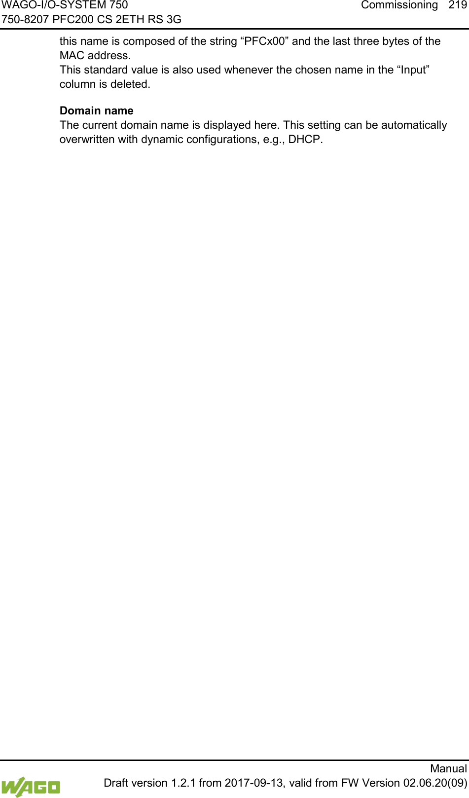 WAGO-I/O-SYSTEM 750 Commissioning 219 750-8207 PFC200 CS 2ETH RS 3G      Manual  Draft version 1.2.1 from 2017-09-13, valid from FW Version 02.06.20(09) this name is composed of the string &ldquo;PFCx00&rdquo; and the last three bytes of the MAC address.  This standard value is also used whenever the chosen name in the &ldquo;Input&rdquo; column is deleted. Domain name  The current domain name is displayed here. This setting can be automatically overwritten with dynamic configurations, e.g., DHCP.    