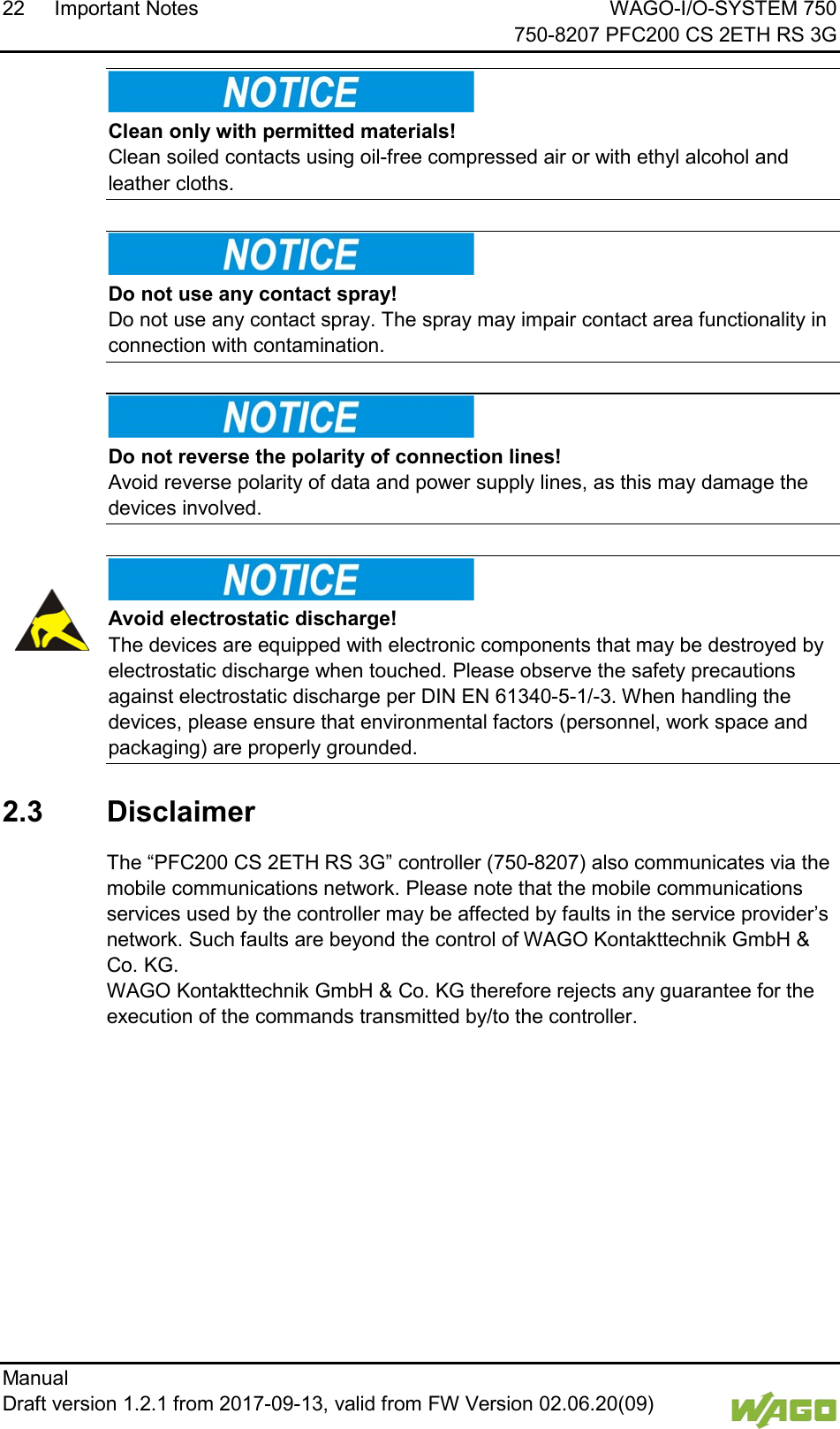22 Important Notes WAGO-I/O-SYSTEM 750     750-8207 PFC200 CS 2ETH RS 3G Manual   Draft version 1.2.1 from 2017-09-13, valid from FW Version 02.06.20(09)      Clean only with permitted materials! Clean soiled contacts using oil-free compressed air or with ethyl alcohol and leather cloths.      Do not use any contact spray! Do not use any contact spray. The spray may impair contact area functionality in connection with contamination.      Do not reverse the polarity of connection lines! Avoid reverse polarity of data and power supply lines, as this may damage the devices involved.      Avoid electrostatic discharge! The devices are equipped with electronic components that may be destroyed by electrostatic discharge when touched. Please observe the safety precautions against electrostatic discharge per DIN EN 61340-5-1/-3. When handling the devices, please ensure that environmental factors (personnel, work space and packaging) are properly grounded.   2.3  Disclaimer The &ldquo;PFC200 CS 2ETH RS 3G&rdquo; controller (750-8207) also communicates via the mobile communications network. Please note that the mobile communications services used by the controller may be affected by faults in the service provider&rsquo;s network. Such faults are beyond the control of WAGO Kontakttechnik GmbH &amp; Co. KG.  WAGO Kontakttechnik GmbH &amp; Co. KG therefore rejects any guarantee for the execution of the commands transmitted by/to the controller.     