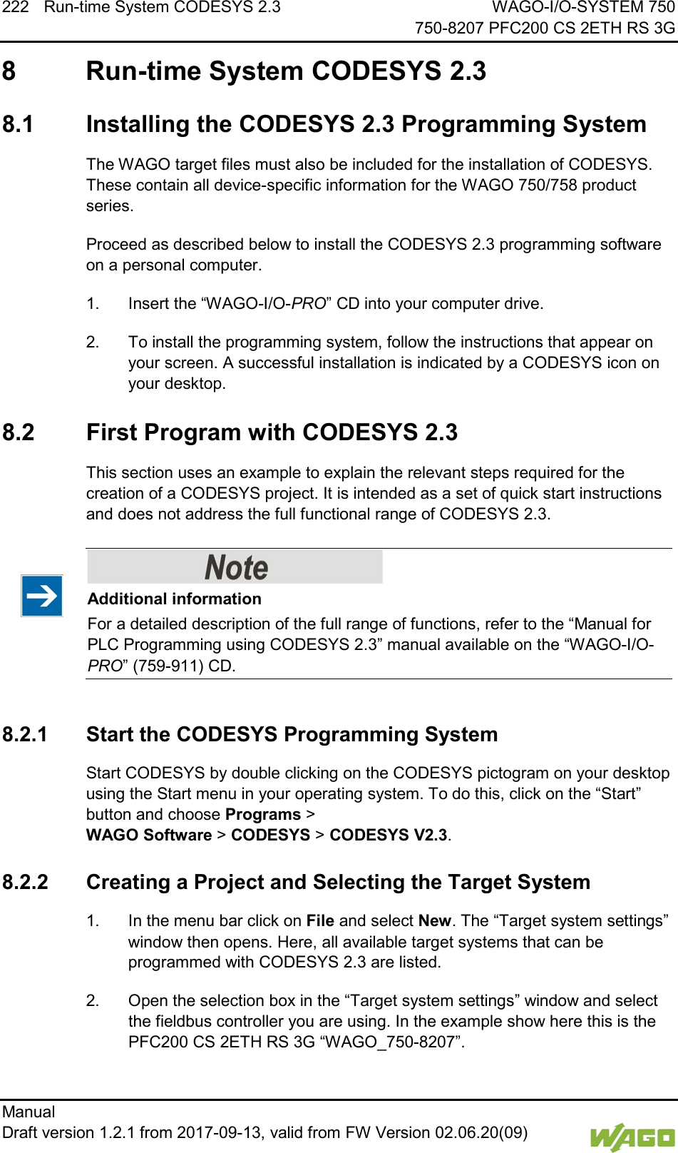 222 Run-time System CODESYS 2.3 WAGO-I/O-SYSTEM 750     750-8207 PFC200 CS 2ETH RS 3G Manual   Draft version 1.2.1 from 2017-09-13, valid from FW Version 02.06.20(09)    8  Run-time System CODESYS 2.3   8.1  Installing the CODESYS 2.3 Programming System The WAGO target files must also be included for the installation of CODESYS. These contain all device-specific information for the WAGO 750/758 product series. Proceed as described below to install the CODESYS 2.3 programming software on a personal computer. 1.  Insert the &ldquo;WAGO-I/O-PRO&rdquo; CD into your computer drive. 2.  To install the programming system, follow the instructions that appear on your screen. A successful installation is indicated by a CODESYS icon on your desktop.   8.2  First Program with CODESYS 2.3 This section uses an example to explain the relevant steps required for the creation of a CODESYS project. It is intended as a set of quick start instructions and does not address the full functional range of CODESYS 2.3.    Additional information For a detailed description of the full range of functions, refer to the &ldquo;Manual for PLC Programming using CODESYS 2.3&rdquo; manual available on the &ldquo;WAGO-I/O-PRO&rdquo; (759-911) CD.  8.2.1 Start the CODESYS Programming System Start CODESYS by double clicking on the CODESYS pictogram on your desktop using the Start menu in your operating system. To do this, click on the &ldquo;Start&rdquo; button and choose Programs >  WAGO Software > CODESYS > CODESYS V2.3.   8.2.2 Creating a Project and Selecting the Target System 1.  In the menu bar click on File and select New. The &ldquo;Target system settings&rdquo; window then opens. Here, all available target systems that can be programmed with CODESYS 2.3 are listed. 2.  Open the selection box in the &ldquo;Target system settings&rdquo; window and select the fieldbus controller you are using. In the example show here this is the PFC200 CS 2ETH RS 3G &ldquo;WAGO_750-8207&rdquo;. 