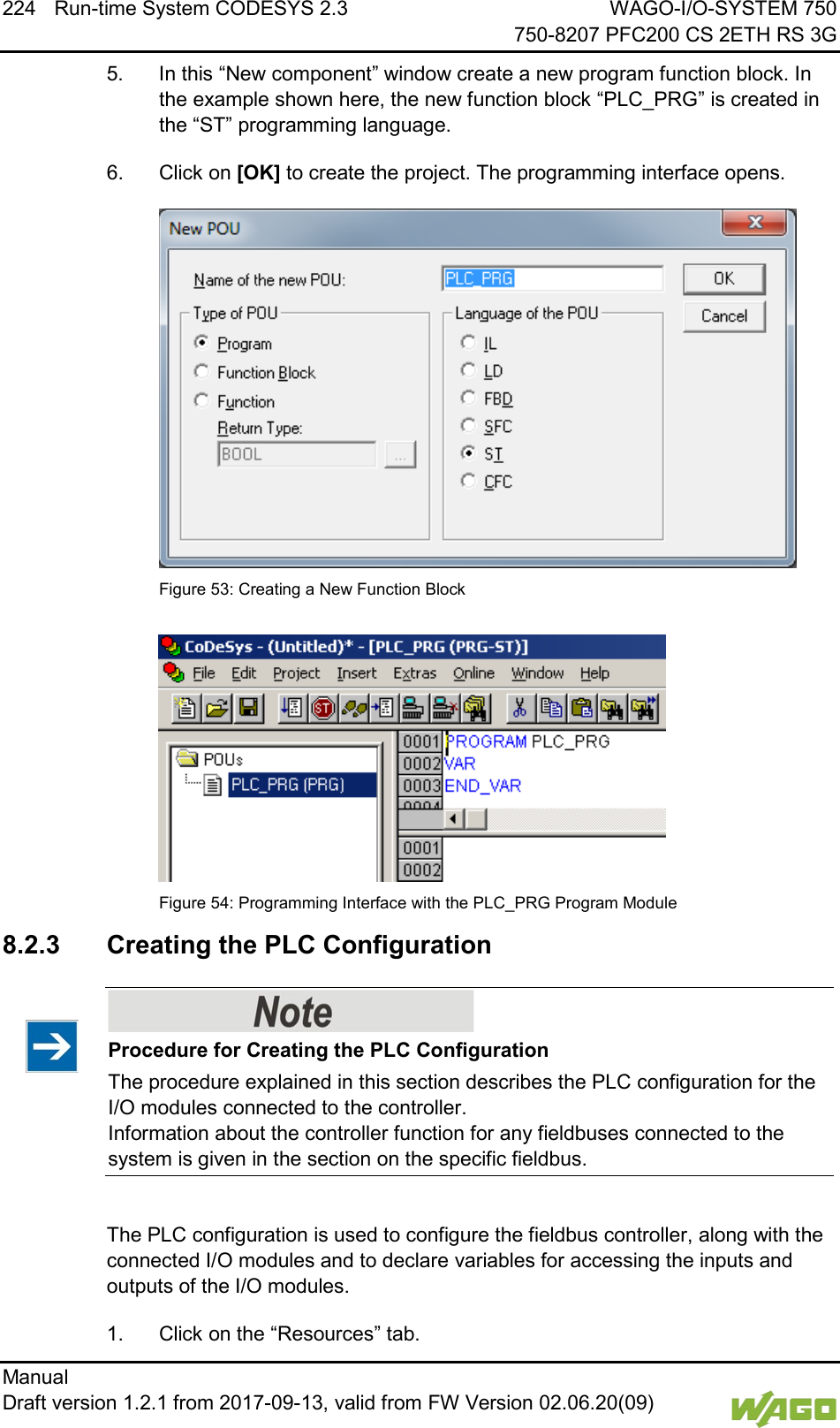224  Run-time System CODESYS 2.3 WAGO-I/O-SYSTEM 750     750-8207 PFC200 CS 2ETH RS 3G Manual   Draft version 1.2.1 from 2017-09-13, valid from FW Version 02.06.20(09)   5.  In this &ldquo;New component&rdquo; window create a new program function block. In the example shown here, the new function block &ldquo;PLC_PRG&rdquo; is created in the &ldquo;ST&rdquo; programming language. 6.  Click on [OK] to create the project. The programming interface opens.  Figure 53: Creating a New Function Block   Figure 54: Programming Interface with the PLC_PRG Program Module   8.2.3 Creating the PLC Configuration    Procedure for Creating the PLC Configuration The procedure explained in this section describes the PLC configuration for the I/O modules connected to the controller. Information about the controller function for any fieldbuses connected to the system is given in the section on the specific fieldbus.  The PLC configuration is used to configure the fieldbus controller, along with the connected I/O modules and to declare variables for accessing the inputs and outputs of the I/O modules.  1.  Click on the &ldquo;Resources&rdquo; tab. 
