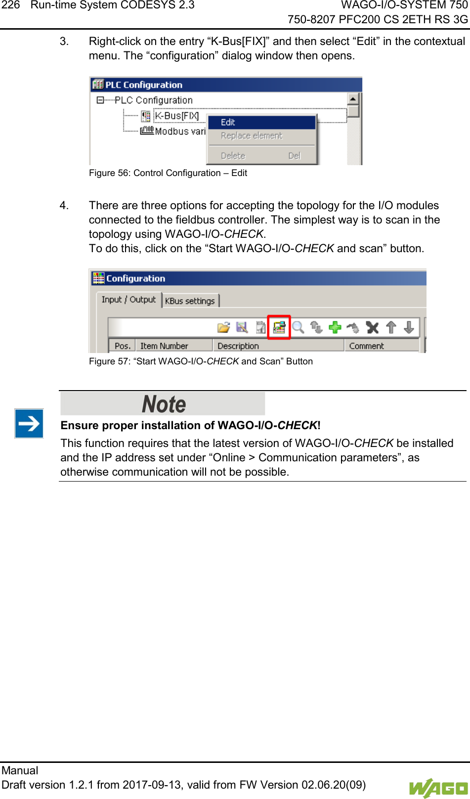 226 Run-time System CODESYS 2.3 WAGO-I/O-SYSTEM 750     750-8207 PFC200 CS 2ETH RS 3G Manual   Draft version 1.2.1 from 2017-09-13, valid from FW Version 02.06.20(09)   3.  Right-click on the entry &ldquo;K-Bus[FIX]&rdquo; and then select &ldquo;Edit&rdquo; in the contextual menu. The &ldquo;configuration&rdquo; dialog window then opens.  Figure 56: Control Configuration &ndash; Edit  4.  There are three options for accepting the topology for the I/O modules connected to the fieldbus controller. The simplest way is to scan in the topology using WAGO-I/O-CHECK. To do this, click on the &ldquo;Start WAGO-I/O-CHECK and scan&rdquo; button.  Figure 57: &ldquo;Start WAGO-I/O-CHECK and Scan&rdquo; Button     Ensure proper installation of WAGO-I/O-CHECK! This function requires that the latest version of WAGO-I/O-CHECK be installed and the IP address set under &ldquo;Online > Communication parameters&rdquo;, as otherwise communication will not be possible.     